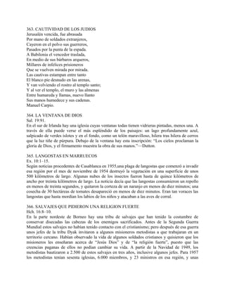 363. CAUTIVIDAD DE LOS JUDIOS
Jerusalén vencida, fue abrasada
Por mano de soldados extranjeros,
Cayeron en el polvo sus guerreros,
Pasados por la punta de la espada.
A Babilonia el vencedor traslada,
En medio de sus bárbaros arqueros,
Millares de infelices prisioneros
Que se vuelven mirada por mirada.
Las cautivas estampan entre tanto
El blanco pie desnudo en las arenas,
Y van volviendo el rostro al templo santo;
Y al ver el templo, el muro y las almenas
Entre humareda y llamas, nuevo llanto
Sus manos humedece y sus cadenas.
Manuel Carpio.
364. LA VENTANA DE DIOS
Sal. 19:91.
En el sur de Irlanda hay una iglesia cuyas ventanas todas tienen vidrieras pintadas, menos una. A
través de ella puede verse el más espléndido de los paisajes: un lago profundamente azul,
salpicado de verdes islotes y en el fondo, como un telón maravilloso, hilera tras hilera de cerros
que la luz tiñe de púrpura. Debajo de la ventana hay esta inscripción: “Los cielos proclaman la
gloria de Dios, y el firmamento muestra la obra de sus manos.”—Dutton.
365. LANGOSTAS EN MARRUECOS
Ex. 10:1–15.
Según noticias procedentes de Casablanca en 1955,una plaga de langostas que comenzó a invadir
esa región por el mes de noviembre de 1954 destruyó la vegetación en una superficie de unos
500 kilómetros de largo. Algunas nubes de los insectos fueron hasta de quince kilómetros de
ancho por treinta kilómetros de largo. La noticia decía que las langostas consumieron un repollo
en menos de treinta segundos, y quitaron la corteza de un naranjo en menos de diez minutos; una
cosecha de 30 hectáreas de tomates desapareció en menos de diez minutos. Eran tan voraces las
langostas que hasta mordían los labios de los niños y atacaban a las aves de corral.
366. SALVAJES QUE PIDIERON UNA RELIGION FUERTE
Hch. 16:8–10.
En la parte nordeste de Borneo hay una tribu de salvajes que han tenido la costumbre de
conservar disecadas las cabezas de los enemigos sacrificados. Antes de la Segunda Guerra
Mundial estos salvajes no habían tenido contacto con el cristianismo; pero después de esa guerra
unos jefes de la tribu Dyak invitaron a algunos misioneros metodistas a que trabajaran en un
territorio cercano. Habían observado la vida de algunos soldados cristianos y quisieron que los
misioneros les enseñaran acerca de “Jesús Dios” y de “la religión fuerte”, puesto que las
creencias paganas de ellos no podían cambiar su vida. A partir de la Navidad de 1949, los
metodistas bautizaron a 2.500 de estos salvajes en tres años, inclusive algunos jefes. Para 1957
los metodistas tenían sesenta iglesias, 6.000 miembros, y 23 ministros en esa región, y unas
 