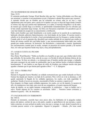 370. NO PODEMOS ESCAPAR DE DIOS
Núm. 32:23.
El eminente predicador Enrique Ward Beecher dijo que hay “ciertas dificultades con Dios que
nos arrastran; y cesarían si nos pusiéramos en pie y fuéramos a donde Dios quiere que vayamos.”
A menudo sucede que un hombre que ha cometido un crimen sube en un tren y viaja
rápidamente para otra parte; pero a pesar de la rapidez con que se aleja del lugar donde cometió
el crimen, hay algo que camina más rápidamente, es a saber, el mensaje telegráfico o el de radio,
de manera que cuando llega a su destino, es aprehendido instantáneamente por los oficiales que
le han estado esperando largo tiempo. Así Dios con frecuencia sorprende a los pecadores que en
vano han tratado de escapar de su conocimiento y retribución.
Hubo cierto hombre que mató brutalmente a un recién casado en la ocasión de su matrimonio,
habiendo obtenido admisión hipócritamente a las festividades de las bodas. El asesino montó a
caballo en la obscuridad de la noche y huyó precipitadamente por los bosques y sendas torcidas.
Cuando salió el sol al siguiente día, descubrió que estaba saliendo de un matorral que estaba en
frente del mismo castillo del cual había huido, y que inconscientemente había dado una vuelta
grande por sendas tortuosas. Se horrorizó: fue descubierto y sentenciado a muerte. Igualmente
nos encontraremos cuando pase la noche, siempre en presencia de nuestro pecado y de nuestro
Juez, sin valer que hayamos huido muy lejos y muy precipitadamente.
371. LO QUE CUESTA EL PECADO
Gén. 42:21.
Dice Henry Ward Beecher: “Había un hombre en el pueblo en que nací, que robaba toda la leña
que utilizaba. En las noches frías, salía de su casa y se llevaba la leña de distintas leñeras de las
casas vecinas. Se hizo un cálculo, y se demostró que el hombre perdía más tiempo y trabajaba
más para conseguir de este modo su combustible, que lo que hubiese hecho si hubiera trabajado
honestamente. Y este ladrón es una figura de miles de hombres que trabajan mucho más para
agradar a Satanás que lo que harían para agradar a Dios.”—C. S. Spurgeon.
372. “EN LA TIERRA PAZ”
Gén. 13:8.
Durante la Segunda Guerra Mundial, un soldado norteamericano que estaba luchando en Nueva
Guinea fue dejado por muerto a un lado de la carretera. Pero volvió en sí de su desmayo, y allí
quedó esperando la llegada de los soldados japoneses, los cuales, con toda seguridad, lo
acabarían. Siendo el joven un creyente, encomendó al Señor su camino y esperó en él.
Poco después vio llegar cuatro soldados japoneses, los cuales, en vez de matarlo, lo sacaron de
allí y lo condujeron a otro lado, más cerca de sus compañeros, a la parte opuesta del bosque.
Antes de dejarlo, en un inglés bastante comprensible, le explicaron: —Aquí os halláis casi a
salvo. Pronto algunos de los vuestros os auxiliarán. Adiós … Nosotros somos cristianos, y
odiamos la guerra.—Dic. de Anécdotas.
373. PAZ DURANTE UN TERREMOTO
Sal. 104:32.
Durante un terremoto, ocurrido hace unos pocos años, los habitantes de la pequeña ciudad,
presos del pánico, corrían de una a otra parte, cuando se apercibieron de una anciana, a quien
todos conocían, en cuya actitud no podía verse sino paz y sosiego, la cual, desde la puerta de su
vivienda parecía sonreir a los espantados. Alguien le preguntó: —Abuela: ¿No tiene usted
 