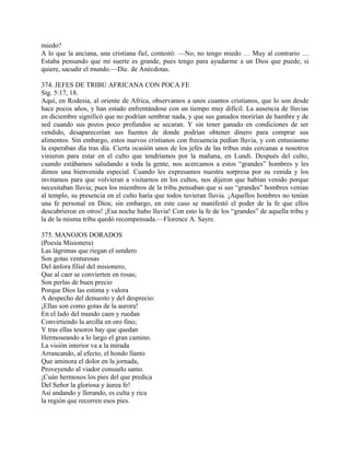 miedo?
A lo que la anciana, una cristiana fiel, contestó: —No, no tengo miedo … Muy al contrario …
Estaba pensando que mi suerte es grande, pues tengo para ayudarme a un Dios que puede, si
quiere, sacudir el mundo.—Dic. de Anécdotas.
374. JEFES DE TRIBU AFRICANA CON POCA FE
Stg. 5:17, 18.
Aquí, en Rodesia, al oriente de Africa, observamos a unos cuantos cristianos, que lo son desde
hace pocos años, y han estado enfrentándose con un tiempo muy difícil. La ausencia de lluvias
en diciembre significó que no podrían sembrar nada, y que sus ganados morirían de hambre y de
sed cuando sus pozos poco profundos se secaran. Y sin tener ganado en condiciones de ser
vendido, desaparecerían sus fuentes de donde podrían obtener dinero para comprar sus
alimentos. Sin embargo, estos nuevos cristianos con frecuencia pedían lluvia, y con entusiasmo
la esperaban día tras día. Cierta ocasión unos de los jefes de las tribus más cercanas a nosotros
vinieron para estar en el culto que tendríamos por la mañana, en Lundi. Después del culto,
cuando estábamos saludando a toda la gente, nos acercamos a estos “grandes” hombres y les
dimos una bienvenida especial. Cuando les expresamos nuestra sorpresa por su venida y los
invitamos para que volvieran a visitarnos en los cultos, nos dijeron que habían venido porque
necesitaban lluvia; pues los miembros de la tribu pensaban que si sus “grandes” hombres venían
al templo, su presencia en el culto haría que todos tuvieran lluvia. ¡Aquellos hombres no tenían
una fe personal en Dios; sin embargo, en este caso se manifestó el poder de la fe que ellos
descubrieron en otros! ¡Esa noche hubo lluvia! Con esto la fe de los “grandes” de aquella tribu y
la de la misma tribu quedó recompensada.—Florence A. Sayre.
375. MANOJOS DORADOS
(Poesía Misionera)
Las lágrimas que riegan el sendero
Son gotas venturosas
Del ánfora filial del misionero,
Que al caer se convierten en rosas;
Son perlas de buen precio
Porque Dios las estima y valora
A despecho del denuesto y del desprecio:
¡Ellas son como gotas de la aurora!
En el lado del mundo caen y ruedan
Convirtiendo la arcilla en oro fino;
Y tras ellas tesoros hay que quedan
Hermoseando a lo largo el gran camino.
La visión interior va a la mirada
Arrancando, al efecto, el hondo llanto
Que aminora el dolor en la jornada,
Proveyendo al viador consuelo santo.
¡Cuán hermosos los pies del que predica
Del Señor la gloriosa y áurea fe!
Así andando y llorando, es culta y rica
la región que recorren esos pies.
 