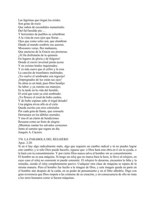 Las lágrimas que riegan los eriales
Son gotas de rocío
Que suben de escondidos manantiales
Del fiel heraldo pío …
Y horizontes de pueblos se columbran
A la vista de esos ojos que lloran …
Ojos que como soles son, que alumbran
Dando al mundo sombrío sus auroras.
Misionero veraz, flor mañanera,
Que anuncias de la Gracia sus promesas.
¡Al fin disfrutarás de tu quimera
En lugares de gloria y de fulgores!
Donde el cierzo invernal jamás acosa
Y no existen letales inquietudes;
Y es más suave que el céfiro y la rosa
La canción de triunfantes multitudes.
¡Ya vuelve el sembrador con regocijo!
¡Impregnados de luz están sus ojos!
Su alma es un laúd, pues Dios bendijo
Su labor; y ya ostenta sus manojos.
Es la tarde en la vida del heraldo.
El erial que sonó ya está sembrado:
¡Ya florece el rosal do hubo cardos,
Y do hubo espinas sube el trigal dorado!
Una página nívea allá en el cielo
Queda escrita con oros celestiales
Por cada gota de llanto, que consuelo
Derramara en los débiles mortales.
Y tras él un clarín de bendiciones
Resuena como un fruto de alegría:
¡Mientras cantan los salvados corazones
Junto al camino que regara un día.
Joaquín A. Cáceres.
376. LA PARABOLA DEL RELOJERO
Apoc. 2:20.
Si en ti hay algo radicalmente malo, algo que requiere un cambio radical y tú no puedes lograr
este cambio; y si sólo Dios puede hacerlo, síguese que: o Dios hará esta obra en ti sin tu ayuda, o
la hará con tu consentimiento. Y por cierto Dios nunca salva al hombre sin su consentimiento.
El hombre no es una máquina. Si tengo un reloj que no marca bien la hora, lo llevo al relojero, en
cuyo caso el reloj no consiente ni puede consentir. El relojero lo desarma, encuentra la falta y la
remedia, siendo el reloj completamente pasivo. Cualquier otra clase de máquina se repara de la
misma manera. Pero el hombre fue hecho a la imagen de Dios, y esta imagen queda en parte en
el hombre aún después de la caída, en su poder de pensamiento y en el libre albedrío. Digo con
gran reverencia que Dios respeta a las criaturas de su creación, y en consecuencia de ello no trata
a los seres humanos como si fuesen máquinas.
 