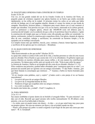 34. INACEPTABLE OFRENDA PARA CONSTRUIR UN TEMPLO
Exodo 35:20–29.
Una vez, en una grande ciudad del sur de los Estados Unidos de la América del Norte, un
pequeño grupo de cristianos organizó una iglesia bautista en un barrio que estaba creciendo
rápidamente, en las orillas de la ciudad. Al principio tenían los cultos en un salón que había
servido de bodega, por el cual pagaban alquiler; durante el verano los tenían en una tienda de
campaña. Discutieron, hicieron planes, y trabajaron para reunir dinero con el cual construir el
templo que deseaban. Una persona rica que vivía en ese barrio, interesada en la cultura general,
pero sin pertenecer a ninguna iglesia, ofreció dar 100,000.00 (cien mil dólares) para la
construcción del templo: con la condición de que a ella se le permitiese hacer los planos y vigilar
la construcción del templo para que se hiciera como ella pensaba que debía ser construido. La
iglesia, cortésmente, rechazó la cuantiosa pero sospechosa oferta. Esa iglesia, después de algunos
años de orar, contribuir, trabajar y sacrificarse, ha construido un hermoso templo y lo ha
equipado con un moblaje conveniente.
Los templos tienen más que ladrillos, mezcla, yeso, ventanas y bancas: tienen lágrimas, corazón
y sacrificios de las iglesias que los construyen.—Broadman.
35. EL BAJO COSTO DE OFRENDAR
Gén. 4:3–5.
“Más bienaventurado es dar que recibir” (Hechos 20:35).
La queja más común es contra el alto costo de la vida, y muchas personas se valen de esta excusa
para no ofrendar. Pero el hecho es que cuesta más vivir si no ofrendamos. El gobierno espera que
seamos liberales en nuestras ofrendas para causas nobles, y de esta manera las contribuciones
son menores. No damos para recibir, pero así sucede en la vida: “Echa tu pan sobre las aguas.”
La historia de Ananías y Safira es un ejemplo del alto costo de no ofrendar. (Hechos 5:1–12).
Ellos vendieron una posesión y podían haber ofrendado; pero “sustrajeron parte de su valor” y se
pusieron de acuerdo para ser egoístas con sus amigos necesitados. “Y dijo Pedro: Ananías, ¿por
qué llenó Satanás tu corazónpara que mintieses …?” Ananías y Safira no fueron honrados para
con Dios.
“Al oir Ananías estas palabras, cayó y expiró.” ¿Cuánto costó a esta pareja el no ser buenos
mayordomos?
1. Los privó del gozo de ser amigos liberales.
2. Los privó de su integridad delante de Dios.
3. Perdieron el lugar que ocupaban entre sus amigos cristianos.
4. Les costó su propia vida.
Es mucho más barato dar, ¿verdad?—Fred T. Laughton, Jr.
36. PARA MISIONES
2 Cor. 8:1–4.
Sus manos temblaban al poner dentro de mi bolsillo el arrugado billete. “Es para misiones”, me
dijo casi al oído. Recordé que aquel anciano sólo recibía mensualmente 18, 00 dólares como
pensión, y de eso él ya había dado el diezmo.
—Lo siento, pero no puedo tomar este dinero —le dije—, yo sé que usted tiene muy poco para
sus propios gastos. Sus ojos me miraron con fijeza y con severidad cuando me dijo:
—Pastor ¿sólo porque soy pobre va usted a negarme el privilegio de dar para una causa que amo
tanto?—W. E. Grindstaff.
 