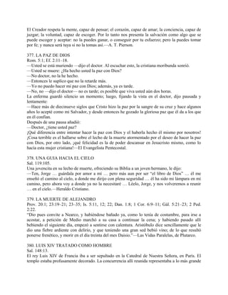 El Creador respeta la mente, capaz de pensar; el corazón, capaz de amar; la conciencia, capaz de
juzgar; la voluntad, capaz de escoger. Por lo tanto nos presenta la salvación como algo que se
puede escoger y aceptar: no la puedes ganar, o conseguir por tu esfuerzo; pero la puedes tomar
por fe; y nunca será tuya si no la tomas así.—A. T. Pierson.
377. LA PAZ DE DIOS
Rom. 5:1; Ef. 2:11–18.
—Usted se está muriendo —dijo el doctor. Al escuchar esto, la cristiana moribunda sonrió.
—Usted se muere: ¿Ha hecho usted la paz con Dios?
—No doctor, no la he hecho.
—Entonces le suplico que no la retarde más.
—Yo no puedo hacer mi paz con Dios; además, ya es tarde.
—No, no —dijo el doctor— no es tarde; es posible que viva usted aún dos horas.
La enferma guardó silencio un momento; luego, fijando la vista en el doctor, dijo pausada y
lentamente:
—Hace más de diecinueve siglos que Cristo hizo la paz por la sangre de su cruz y hace algunos
años lo acepté como mi Salvador, y desde entonces he gozado la gloriosa paz que él da a los que
en él confían.
Después de una pausa añadió:
—Doctor, ¿tiene usted paz?
¡Qué diferencia entre intentar hacer la paz con Dios y el haberla hecho él mismo por nosotros!
¡Cosa terrible es el hallarse sobre el lecho de la muerte atormentado por el deseo de hacer la paz
con Dios, por otro lado, ¡qué felicidad es la de poder descansar en Jesucristo mismo, como lo
hacía esta mujer cristiana!—El Evangelista Pentecostal.
378. UNA GUIA HACIA EL CIELO
Sal. 119:105.
Una jovencita en su lecho de muerte, ofreciendo su Biblia a un joven hermano, le dijo:
—Ten, Jorge … guárdala por amor a mí … pero más aun por ser “el libro de Dios” … él me
enseñó el camino al cielo, a donde me dirijo con plena seguridad … él ha sido mi lámpara en mi
camino, pero ahora voy a donde ya no la necesitaré … Léelo, Jorge, y nos volveremos a reunir
… en el cielo.—Heraldo Cristiano.
379. LA MUERTE DE ALEJANDRO
Prov. 20:1; 23:19–21; 23–35; Is. 5:11, 12; 22; Dan. 1:8; 1 Cor. 6:9–11; Gál. 5:21–23; 2 Ped.
2:22.
“Dio pues convite a Nearco, y habiéndose bañado ya, como lo tenía de costumbre, para irse a
acostar, a petición de Medio marchó a su casa a continuar la cena; y habiendo pasado allí
bebiendo el siguiente día, empezó a sentirse con calentura. Aristóbulo dice sencillamente que le
dio una fiebre ardiente con delirio, y que teniendo una gran sed bebió vino; de lo que resultó
ponerse frenético, y morir en el día treinta del mes Daisio.”—Las Vidas Paralelas, de Plutarco.
380. LUIS XIV TRATADO COMO HOMBRE
Sal. 148:13.
El rey Luis XIV de Francia iba a ser sepultado en la Catedral de Nuestra Señora, en París. El
templo estaba profusamente decorado. La concurrencia allí reunida representaba a lo más grande
 