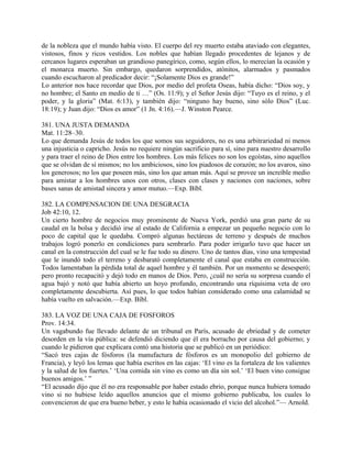de la nobleza que el mundo había visto. El cuerpo del rey muerto estaba ataviado con elegantes,
vistosos, finos y ricos vestidos. Los nobles que habían llegado procedentes de lejanos y de
cercanos lugares esperaban un grandioso panegírico, como, según ellos, lo merecían la ocasión y
el monarca muerto. Sin embargo, quedaron sorprendidos, atónitos, alarmados y pasmados
cuando escucharon al predicador decir: “¡Solamente Dios es grande!”
Lo anterior nos hace recordar que Dios, por medio del profeta Oseas, había dicho: “Dios soy, y
no hombre; el Santo en medio de ti …” (Os. 11:9); y el Señor Jesús dijo: “Tuyo es el reino, y el
poder, y la gloria” (Mat. 6:13), y también dijo: “ninguno hay bueno, sino sólo Dios” (Luc.
18:19); y Juan dijo: “Dios es amor” (1 Jn. 4:16).—J. Winston Pearce.
381. UNA JUSTA DEMANDA
Mat. 11:28–30.
Lo que demanda Jesús de todos los que somos sus seguidores, no es una arbitrariedad ni menos
una injusticia o capricho. Jesús no requiere ningún sacrificio para sí, sino para nuestro desarrollo
y para traer el reino de Dios entre los hombres. Los más felices no son los egoístas, sino aquellos
que se olvidan de sí mismos; no los ambiciosos, sino los piadosos de corazón; no los avaros, sino
los generosos; no los que poseen más, sino los que aman más. Aquí se provee un increíble medio
para amistar a los hombres unos con otros, clases con clases y naciones con naciones, sobre
bases sanas de amistad sincera y amor mutuo.—Exp. Bíbl.
382. LA COMPENSACION DE UNA DESGRACIA
Job 42:10, 12.
Un cierto hombre de negocios muy prominente de Nueva York, perdió una gran parte de su
caudal en la bolsa y decidió irse al estado de California a empezar un pequeño negocio con lo
poco de capital que le quedaba. Compró algunas hectáreas de terreno y después de muchos
trabajos logró ponerlo en condiciones para sembrarlo. Para poder irrigarlo tuvo que hacer un
canal en la construcción del cual se le fue todo su dinero. Uno de tantos días, vino una tempestad
que le inundó todo el terreno y desbarató completamente el canal que estaba en construcción.
Todos lamentaban la pérdida total de aquel hombre y él también. Por un momento se desesperó;
pero pronto recapacitó y dejó todo en manos de Dios. Pero, ¿cuál no sería su sorpresa cuando el
agua bajó y notó que había abierto un hoyo profundo, encontrando una ríquisima veta de oro
completamente descubierta. Así pues, lo que todos habían considerado como una calamidad se
había vuelto en salvación.—Exp. Bíbl.
383. LA VOZ DE UNA CAJA DE FOSFOROS
Prov. 14:34.
Un vagabundo fue llevado delante de un tribunal en París, acusado de ebriedad y de cometer
desorden en la vía pública: se defendió diciendo que él era borracho por causa del gobierno; y
cuando le pidieron que explicara contó una historia que se publicó en un periódico:
“Sacó tres cajas de fósforos (la manufactura de fósforos es un monopolio del gobierno de
Francia), y leyó los lemas que había escritos en las cajas: ‘El vino es la fortaleza de los valientes
y la salud de los fuertes.’ ‘Una comida sin vino es como un día sin sol.’ ‘El buen vino consigue
buenos amigos.’ ”
“El acusado dijo que él no era responsable por haber estado ebrio, porque nunca hubiera tomado
vino si no hubiese leído aquellos anuncios que el mismo gobierno publicaba, los cuales lo
convencieron de que era bueno beber, y esto le había ocasionado el vicio del alcohol.”— Arnold.
 