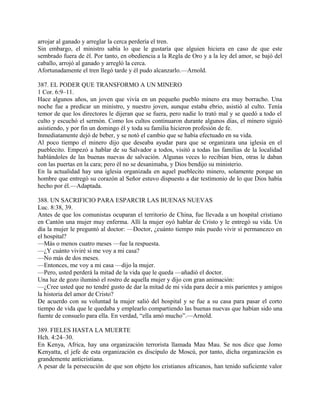 arrojar al ganado y arreglar la cerca perdería el tren.
Sin embargo, el ministro sabía lo que le gustaría que alguien hiciera en caso de que este
sembrado fuera de él. Por tanto, en obediencia a la Regla de Oro y a la ley del amor, se bajó del
caballo, arrojó al ganado y arregló la cerca.
Afortunadamente el tren llegó tarde y él pudo alcanzarlo.—Arnold.
387. EL PODER QUE TRANSFORMO A UN MINERO
1 Cor. 6:9–11.
Hace algunos años, un joven que vivía en un pequeño pueblo minero era muy borracho. Una
noche fue a predicar un ministro, y nuestro joven, aunque estaba ebrio, asistió al culto. Tenía
temor de que los directores le dijeran que se fuera, pero nadie lo trató mal y se quedó a todo el
culto y escuchó el sermón. Como los cultos continuaron durante algunos días, el minero siguió
asistiendo, y por fin un domingo él y toda su familia hicieron profesión de fe.
Inmediatamente dejó de beber, y se notó el cambio que se había efectuado en su vida.
Al poco tiempo el minero dijo que deseaba ayudar para que se organizara una iglesia en el
pueblecito. Empezó a hablar de su Salvador a todos, visitó a todas las familias de la localidad
hablándoles de las buenas nuevas de salvación. Algunas veces lo recibían bien, otras le daban
con las puertas en la cara; pero él no se desanimaba, y Dios bendijo su ministerio.
En la actualidad hay una iglesia organizada en aquel pueblecito minero, solamente porque un
hombre que entregó su corazón al Señor estuvo dispuesto a dar testimonio de lo que Dios había
hecho por él.—Adaptada.
388. UN SACRIFICIO PARA ESPARCIR LAS BUENAS NUEVAS
Luc. 8:38, 39.
Antes de que los comunistas ocuparan el territorio de China, fue llevada a un hospital cristiano
en Cantón una mujer muy enferma. Allí la mujer oyó hablar de Cristo y le entregó su vida. Un
día la mujer le preguntó al doctor: —Doctor, ¿cuánto tiempo más puedo vivir si permanezco en
el hospital?
—Más o menos cuatro meses —fue la respuesta.
—¿Y cuánto viviré si me voy a mi casa?
—No más de dos meses.
—Entonces, me voy a mi casa —dijo la mujer.
—Pero, usted perderá la mitad de la vida que le queda —añadió el doctor.
Una luz de gozo iluminó el rostro de aquella mujer y dijo con gran animación:
—¿Cree usted que no tendré gusto de dar la mitad de mi vida para decir a mis parientes y amigos
la historia del amor de Cristo?
De acuerdo con su voluntad la mujer salió del hospital y se fue a su casa para pasar el corto
tiempo de vida que le quedaba y emplearlo compartiendo las buenas nuevas que habían sido una
fuente de consuelo para ella. En verdad, “ella amó mucho”.—Arnold.
389. FIELES HASTA LA MUERTE
Hch. 4:24–30.
En Kenya, Africa, hay una organización terrorista llamada Mau Mau. Se nos dice que Jomo
Kenyatta, el jefe de esta organización es discípulo de Moscú, por tanto, dicha organización es
grandemente anticristiana.
A pesar de la persecución de que son objeto los cristianos africanos, han tenido suficiente valor
 