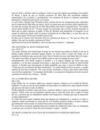 para ser fieles y desafiar todos los peligros. Cada vez que hay alguien que predique, los templos
se llenan, a pesar de que en muchas ocasiones los Mau Mau han incendiado templos,
martirizando a los cristianos y asesinándolos. Los cristianos de Kenya se exponen caminando
kilómetros y kilómetros para asistir a los cultos.
Un jefe nativo, llamado Juan Waruhin reunió a treinta mil de sus compatriotas para explicarles
que la organización Mau Mau era mala e incitó a la gente para que resistiera dicha organización.
Les dijo que en lugar del pacto de los Mau Mau debían ellos tener el siguiente lema: “No tendrás
dioses ajenos delante de mí.” Al poco tiempo fue asesinado, pero su hijo continúa haciendo la
labor que no pudo continuar su padre. El hijo de Waruhin está predicando el evangelio en un
campo de detención donde están los peores criminales de los Mau Mau, y se nos dice que en
nueve meses ganó 270 de estos hombres para Cristo.
Se dice que la oración más frecuente entre los cristianos de Kenya es: “No que nos libres del
peligro, sino que nos ayudes a permanecer fieles.”
¡Qué hermosa lección de fidelidad y valor nos dan estos cristianos!—Adaptada.
390. ENCONTRO AL BUEN SAMARITANO
Luc. 10:25–37.
Una mujer llamada Ana Smith llegó al hogar de una familia muy pobre en donde el jefe de la
familia estaba enfermo sufriendo agudos dolores. La mujer entró a visitar este hogar con el
propósito de hablarles algo acerca de Cristo. Pero el hombre de muy mal talante dijo a la mujer:
“No quiero que nadie ore aquí ni lea la Biblia, pues no creo en ninguna de estas cosas.”
Inmediatamente Ana Smith aseguró al hombre y a la esposa afligida que haría algo para
ayudarlos, y se fue para conseguir provisiones y ropa para la familia. Cuando la señora Smith
regresó, el hombre que bruscamente le había prohibido que orara o leyera la Biblia le dijo:
“Léame por favor la historia del Buen Samaritano.” La señora Smith lo hizo con gusto, y cuando
terminó de leer dijo el enfermo: “He visto muchos sacerdotes y levitas, pero nunca antes había
visto un buen samaritano.” La amargura del hombre y sus prejuicios desaparecieron por causa de
una buena acción de una cristiana.—Arnold
391. CUANDO MULLER ORO
Stg. 5:16c.
Jorge Muller fue un cristiano inglés que organizó algunos orfanatos en la ciudad de Bristol,
Inglaterra. Un día, en uno de estos orfanatos se descompuso la calefacción y para repararla tenían
que privarse del calor en todo el edificio.
Estaba soplando un helado viento del norte y entonces Muller se puso en oración de la siguiente
manera: “Señor, estos son tus huérfanos; permite que el viento del norte cese y sople el viento
del sur, y permite que los trabajadores puedan estar dispuestos a trabajar para que la reparación
se haga rápidamente.”
El viento del norte siguió soplando hasta que llegaron los trabajadores, y entonces se calmó y
empezó a soplar suavemente el viento del sur. Los hombres pusieron manos a la obra y dijeron
que trabajarían toda la noche. En treinta horas estuvo terminada la reparación.
El viento del sur continuó soplando hasta que la planta de calefacción estuvo otra vez trabajando
y entonces una vez más el viento del norte comenzó a soplar.—Arnold.
392. RESULTADOS DE UNA CENA DE NAVIDAD EN UN HOGAR CRISTIANO
Fil. 1:1a.
 