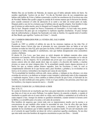 Mathra Das era un hombre de Pakistán, de manera que él había adorado ídolos de barro. Su
nombre significaba “esclavo de un dios”. Un día de Navidad otros de sus compatriotas que
habían oído hablar de Cristo y habían comenzado a recibir las enseñanzas de él tuvieron una cena
de Navidad. Mathra Das ayudó a pagar la comida de la misma manera que lo hicieron los demás;
pero cuando comenzó el culto de adoración él se sentó a un lado sin tomar parte en nada.
Después pidió a uno de los cristianos que le hablara más de aquella religión. Este hombre le dijo
que él mismo no sabía mucho, pero le obsequió un Evangelio de Marcos en Gurmukhi.
Das lo leyó. Después compró un Nuevo Testamento en Gurmukhi y lo leyó todo muy pronto.
Con frecuencia iba para que un evangelista le explicara aquellas enseñanzas. Al poco tiempo
dejó de emborracharse y después fue bautizado con toda su familia. En seguida tomó el nombre
de Das Masih, que significa “esclavo de Cristo.”—Arnold.
393. CAMBIOS OBRADOS POR LA VENIDA DEL SALVADOR
Luc. 4:16–21.
Cuando en 1885 se celebró el jubileo de una de las misiones inglesas en las islas Fiji, el
Reverendo James Calvert dijo que al principio de esos cincuenta años no había ni un solo
cristiano en todas las islas Fiji, pero que para esa fecha, (1885) no quedaba ni un solo pagano. No
solamente se había extinguido el canibalismo, sino que habían desaparecido otras costumbres
crueles y bárbaras.
El doctor D. Coe Love, que hace poco se retiró después de trabajar cuarenta años como
misionero en Camerún, Africa Occidental, dice: “Hemos visto cambios tremendos en la vida de
los hombres y de las mujeres. En la actualidad una joven que va a casarse debe tener por lo
menos catorce años de edad; puede decir algo en cuanto a la elección del marido, y muchas
jóvenes se casan sin tener ninguna dote. En la actualidad cuando muere alguna persona en el
barrio los que se reúnen cantan himnos sagrados, leen las Escrituras y oran, lo cual es
completamente diferente de lo que hacían antes, pues lloraban y gritaban y se revolcaban en la
tierra y en la ceniza y torturaban a las mujeres por causa de una muerte.
“En la actualidad los hombres cultivan café, cacao, palmas, y trabajan en las oficinas y en otras
avenidas de servicio y no dedican su tiempo a estar sentados y platicando todo el día comprando
y vendiendo mujeres. Estos y otros cambios se deben al hecho de que Cristo, el Salvador de los
hombres, ha sido recibido por estas gentes. Cristo es el que cambia a las personas, pues hace que
los hombres y las mujeres nazcan de nuevo.—Arnold.
394. RESULTADOS DE LA FIDELIDAD A DIOS
Dan. 6:10, 11.
Se cuenta la historia de un muchacho que hizo una gran impresión en dos hombres de negocios
que iban en el tren en un carro Pullman. Los padres fueron a la estación a dejarlo, y cuando el
muchacho se quedó solo en el carro abrió su valija, sacó su Biblia y sentándose en la orilla de la
cama empezó a leer. Aunque los demás se quedaron mirándolo, cuando terminó la lectura cerró
la Biblia y se arrodilló junto a la cama y oró antes de acostarse.
Dos hombres de negocios que vieron todo esto se impresionaron mucho con la escena y se
convencieron de que también ellos tenían la necesidad de orar. Uno de ellos dijo que hacía
mucho tiempo que no había presenciado una escena semejante, y reconoció que se había
apartado de las enseñanzas que le había impartido su piadosa madre. El acto del muchacho creó
en el corazón de aquel hombre un deseo de volver a practicar aquellas enseñanzas. Se nos dice
que más tarde estos dos hombres de negocios encontraron su paz con Dios.— Arnold.
 