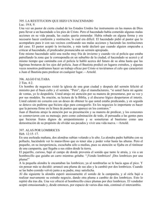 395. LA RESTITUCION QUE HIZO UN HACENDADO
Luc. 19:8, 9.
Una vez un pastor de cierta ciudad de los Estados Unidos fue instrumento en las manos de Dios
para llevar a un hacendado a los pies de Cristo. Pero el hacendado había cometido algunas malas
acciones en su vida pasada, las cuales quería enmendar. Había robado en alguna forma y era
necesario hacer confesión y restitución, lo cual era difícil. El hacendado pidió al pastor que lo
acompañara para ir con sus vecinos confesando sus malas acciones y haciendo las restituciones
del caso. El pastor aceptó la invitación, y más tarde declaró que cuando alguien empezaba a
criticar al hacendado, el predicador pronunciaba un sermón apropiado.
Este mismo hacendado salió una noche muy fría de invierno y cuando vio al policía que estaba
patrullando la zona que le correspondía en un suburbio de la ciudad, el hacendado se acercó y al
mismo tiempo que caminaba con el policía le habló acerca del futuro de su alma hasta que las
lágrimas brotaron de los ojos del policía. Juan el Bautista predicó en lugares extraños, y algunas
veces nosotros podríamos hacer un trabajo eficaz por Cristo si tuviéramos el celo que caracterizó
a Juan el Bautista para predicar en cualquier lugar.—Arnold.
396. ALGO FALTABA
2 Tim. 4:2.
Un hombre de negocios visitó la iglesia de una gran ciudad y después del sermón felicitó al
ministro por el buen culto y el sermón. “Pero”, dijo el manufacturero, “si usted fuera mi agente
de ventas, yo lo despediría. Usted atrajo mi atención por su manera de presentarse, por su voz y
por sus modales. Su oración, su lectura de la Biblia, y el discurso lógico despertaron el interés.
Usted calentó mi corazón con un deseo de obtener lo que usted estaba predicando, y en seguida
se detuvo sin pedirme que hiciera algo para conseguirlo. En los negocios lo importante es hacer
que la persona firme en la línea de puntos que aparece en los contratos.”
Juan el Bautista atrajo la atención por su presentación y su manera de predicar, y los corazones
se conmovieron con su mensaje; pero como culminación de todo, él persuadía a las gentes para
que hicieran frutos dignos de arrepentimiento y se sometieran al bautismo como una
demostración de su propósito de olvidar sus pecados y vivir una vida nueva.—Arnold.
397. ALAS POR LOMBRICES
Heb. 12:15–17.
En una asoleada mañana, dos alondras subían volando a lo alto. La alondra padre hablaba con su
polluelo, haciéndole ver lo maravilloso que es tener alas y poder volar hasta las alturas. Pero el
pequeño, en su inexperiencia, escuchaba sólo a medias, pues su atención se fijaba en el tintinear
de una campanita, que llegaba a sus oídos desde la tierra.
El pajarillo, curioso, bajó al campo de donde provenía el sonido que tanto le atraía, y vio a un
hombrecillo que guiaba un carro mientras gritaba: “¡Vendo lombrices! ¡Dos lombrices por una
pluma!”
A la pequeña alondra le encantaban las lombrices; ya al nombrarlas se le hacía agua el pico. Y
sin pensar más se decidió: arrancó una pluma de sus alas y la cambió por dos lombrices. Cuando
se las hubo comido volvió junto a su padre, muy satisfecha.
Al día siguiente la alondra esperó ansiosamente el sonido de la campanita, y al oirla bajó a
realizar nuevamente su extraño negocio, dando otra pluma a cambio de dos lombrices. Esto lo
repitió día tras día. Una vez ofreció al hombrecillo cinco plumas por diez lombrices. El vendedor
aceptó entusiasmado y, desde entonces, por espacio de varios días más, continuó el intercambio.
 