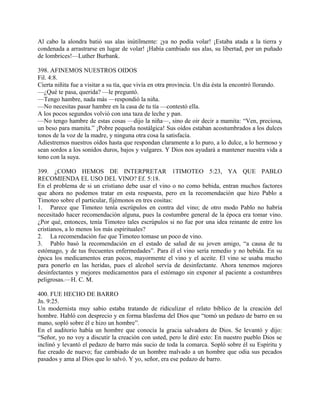Al cabo la alondra batió sus alas inútilmente: ¡ya no podía volar! ¡Estaba atada a la tierra y
condenada a arrastrarse en lugar de volar! ¡Había cambiado sus alas, su libertad, por un puñado
de lombrices!—Luther Burbank.
398. AFINEMOS NUESTROS OIDOS
Fil. 4:8.
Cierta niñita fue a visitar a su tía, que vivía en otra provincia. Un día ésta la encontró llorando.
—¿Qué te pasa, querida? —le preguntó.
—Tengo hambre, nada más —respondió la niña.
—No necesitas pasar hambre en la casa de tu tía —contestó ella.
A los pocos segundos volvió con una taza de leche y pan.
—No tengo hambre de estas cosas —dijo la niña—, sino de oir decir a mamita: “Ven, preciosa,
un beso para mamita.” ¡Pobre pequeña nostálgica! Sus oídos estaban acostumbrados a los dulces
tonos de la voz de la madre, y ninguna otra cosa la satisfacía.
Adiestremos nuestros oídos hasta que respondan claramente a lo puro, a lo dulce, a lo hermoso y
sean sordos a los sonidos duros, bajos y vulgares. Y Dios nos ayudará a mantener nuestra vida a
tono con la suya.
399. ¿COMO HEMOS DE INTERPRETAR 1TIMOTEO 5:23, YA QUE PABLO
RECOMIENDA EL USO DEL VINO? Ef. 5:18.
En el problema de si un cristiano debe usar el vino o no como bebida, entran muchos factores
que ahora no podemos tratar en esta respuesta, pero en la recomendación que hizo Pablo a
Timoteo sobre el particular, fijémonos en tres cositas:
1. Parece que Timoteo tenía escrúpulos en contra del vino; de otro modo Pablo no habría
necesitado hacer recomendación alguna, pues la costumbre general de la época era tomar vino.
¿Por qué, entonces, tenía Timoteo tales escrúpulos si no fue por una idea reinante de entre los
cristianos, a lo menos los más espirituales?
2. La recomendación fue que Timoteo tomase un poco de vino.
3. Pablo basó la recomendación en el estado de salud de su joven amigo, “a causa de tu
estómago, y de tus frecuentes enfermedades”. Para él el vino sería remedio y no bebida. En su
época los medicamentos eran pocos, mayormente el vino y el aceite. El vino se usaba mucho
para ponerlo en las heridas, pues el alcohol servía de desinfectante. Ahora tenemos mejores
desinfectantes y mejores medicamentos para el estómago sin exponer al paciente a costumbres
peligrosas.—H. C. M.
400. FUE HECHO DE BARRO
Jn. 9:25.
Un modernista muy sabio estaba tratando de ridiculizar el relato bíblico de la creación del
hombre. Habló con desprecio y en forma blasfema del Dios que “tomó un pedazo de barro en su
mano, sopló sobre él e hizo un hombre”.
En el auditorio había un hombre que conocía la gracia salvadora de Dios. Se levantó y dijo:
“Señor, yo no voy a discutir la creación con usted, pero le diré esto: En nuestro pueblo Dios se
inclinó y levantó el pedazo de barro más sucio de toda la comarca. Sopló sobre él su Espíritu y
fue creado de nuevo; fue cambiado de un hombre malvado a un hombre que odia sus pecados
pasados y ama al Dios que lo salvó. Y yo, señor, era ese pedazo de barro.
 