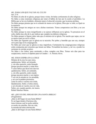 401. PARA LOS QUE FALTAN AL CULTO
Sal. 27:4.
No faltes al culto de tu iglesia, porque tienes visitas. Invítalas cortésmente al culto religioso.
No faltes a estas reuniones religiosas por tener el hábito de leer por la noche el periódico. La
Biblia que se lee en el púlpito, alimenta mejor el alma del creyente, que la prensa profana.
No faltes porque piensas que no te echarán de menos en la iglesia, Dios que ve todo, se fijará en
tu ausencia.
No faltes porque tus amigos no van a dichas reuniones. Tienes compromiso con Dios y no con
los hombres.
No faltes porque te crees insignificante y no ejerces influencia en tu iglesia. Tu presencia en el
culto, habla muy alto de ti, por indicar que cumples tus deberes religiosos.
No faltes porque te figuras saber más que el ministro de tu iglesia. Por mucho que sepas, eso no
es motivo para no servir a Dios.
No faltes por figurarte que la iglesia no te necesita. Por pobre y humilde que uno sea, siempre
sirve para algo en la congregación.
No faltes por creer que tu iglesia es muy imperfecta. Ciertamente las congregaciones religiosas
están compuestas por creyentes que tienen sus faltas. Tú también las tienes: y, tal vez, oyendo los
sermones te corrijas un poco.
No faltes a los cultos: pues asistiendo a ellos, cumples con Dios. Tienes seis días para tus
ocupaciones; reserva el séptimo para tu Creador.—A. Pereira Alves.
402. JESUS EXPIRA EN LA CRUZ
Delante de la cruz los ojos míos,
quédenseme, Señor, así mirando,
y, sin ellos quererlo, estén llorando
porque pecaron mucho y están fríos.
Y estos labios que dicen mis desvíos
quédenseme, Señor, así cantando,
y, sin ellos quererlo, estén orando
porque pecaron mucho y son impíos.
Y así con la mirada en vos prendida,
y así con la palabra prisionera,
como la carne a vuestra cruz asida,
Quédenseme, Señor, el alma entera,
y así clavada en vuestra cruz mi vida,
Señor, así, cuando queráis, me muera.
Rafael Sánchez Mazas.
403. ¿QUE ES DEL HOGAR SIN UNA SANTA BIBLIA?
(Fragmentos)
¿Qué es del hogar sin una Santa Biblia?
Es un lugar donde el hermoso día,
tiene tristezas cual la noche umbría;
es noche sin estrellas, flor sin vida,
la morada del alma entristecida.
¿Qué es del hogar sin una Santa Biblia?
 