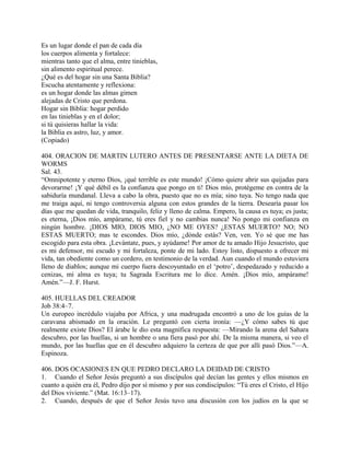 Es un lugar donde el pan de cada día
los cuerpos alimenta y fortalece:
mientras tanto que el alma, entre tinieblas,
sin alimento espiritual perece.
¿Qué es del hogar sin una Santa Biblia?
Escucha atentamente y reflexiona:
es un hogar donde las almas gimen
alejadas de Cristo que perdona.
Hogar sin Biblia: hogar perdido
en las tinieblas y en el dolor;
si tú quisieras hallar la vida:
la Biblia es astro, luz, y amor.
(Copiado)
404. ORACION DE MARTIN LUTERO ANTES DE PRESENTARSE ANTE LA DIETA DE
WORMS
Sal. 43.
“Omnipotente y eterno Dios, ¡qué terrible es este mundo! ¡Cómo quiere abrir sus quijadas para
devorarme! ¡Y qué débil es la confianza que pongo en ti! Dios mío, protégeme en contra de la
sabiduría mundanal. Lleva a cabo la obra, puesto que no es mía; sino tuya. No tengo nada que
me traiga aquí, ni tengo controversia alguna con estos grandes de la tierra. Desearía pasar los
días que me quedan de vida, tranquilo, feliz y lleno de calma. Empero, la causa es tuya; es justa;
es eterna, ¡Dios mío, ampárame, tú eres fiel y no cambias nunca! No pongo mi confianza en
ningún hombre. ¡DIOS MIO, DIOS MIO, ¿NO ME OYES? ¿ESTAS MUERTO? NO; NO
ESTAS MUERTO; mas te escondes. Dios mío, ¿dónde estás? Ven, ven. Yo sé que me has
escogido para esta obra. ¡Levántate, pues, y ayúdame! Por amor de tu amado Hijo Jesucristo, que
es mi defensor, mi escudo y mi fortaleza, ponte de mi lado. Estoy listo, dispuesto a ofrecer mi
vida, tan obediente como un cordero, en testimonio de la verdad. Aun cuando el mundo estuviera
lleno de diablos; aunque mi cuerpo fuera descoyuntado en el ‘potro’, despedazado y reducido a
cenizas, mi alma es tuya; tu Sagrada Escritura me lo dice. Amén. ¡Dios mío, ampárame!
Amén.”—J. F. Hurst.
405. HUELLAS DEL CREADOR
Job 38:4–7.
Un europeo incrédulo viajaba por Africa, y una madrugada encontró a uno de los guías de la
caravana abismado en la oración. Le preguntó con cierta ironía: —¿Y cómo sabes tú que
realmente existe Dios? El árabe le dio esta magnífica respuesta: —Mirando la arena del Sahara
descubro, por las huellas, si un hombre o una fiera pasó por ahí. De la misma manera, si veo el
mundo, por las huellas que en él descubro adquiero la certeza de que por allí pasó Dios.”—A.
Espinoza.
406. DOS OCASIONES EN QUE PEDRO DECLARO LA DEIDAD DE CRISTO
1. Cuando el Señor Jesús preguntó a sus discípulos qué decían las gentes y ellos mismos en
cuanto a quién era él, Pedro dijo por sí mismo y por sus condiscípulos: “Tú eres el Cristo, el Hijo
del Dios viviente.” (Mat. 16:13–17).
2. Cuando, después de que el Señor Jesús tuvo una discusión con los judíos en la que se
 