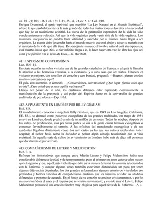 Jn. 3:1–21; 10:7–16; Hch. 16:13–15, 25–34, 2 Cor. 5:17; Col. 3:10.
Enrique Drumond, el genio espiritual que escribió “La Ley Natural en el Mundo Espiritual”,
ofrece lo que probablemente es la más grande de todas las ilustraciones referentes a la necesidad
que hay de un nacimiento celestial. La teoría de la generación espontánea de la vida ha sido
concluyentemente refutada. Así que la vida orgánica puede venir sólo de la vida orgánica. Los
minerales inorgánicos no pueden tener vitalidad y ascender por sí mismos hasta llegar a ser
orgánicos. La planta debe descender hasta el mundo muerto que está abajo y tocar su materia con
el misterio de la vida que ella tiene. De semejante manera, el hombre natural está sin esperanza,
está muerto, hasta que Dios, el Ser infinito, llega a él, lo hace nacer otra vez, le abre los ojos del
alma y le permite ver el reino de Dios.—G. Hurlbutt.
411. ESPERANDO CONVERSIONES
Luc. 18:9–14.
En cierta ocasión un señor visitaba una de las grandes catedrales de Europa, y el guía le llamaba
la atención a las hermosas ventanas, a la estatuaria, y a cada cosa que allí había. Entonces el
visitante extranjero, con sencillez de corazón y con bondad, preguntó: —Bueno: ¿tienen ustedes
muchas conversiones aquí?
El guía, con asombro, le contestó: —¡Conversiones, conversiones! ¿Qué lugar piensa usted que
es este? ¿Cree usted que es una capilla wesleyana?”
Llenos del poder de lo alto, los cristianos debemos estar esperando continuamente la
manifestación de la presencia y del poder del Espíritu Santo en la conversión de grandes
multitudes de pecadores.—Exp. Bíbl.
412. AVIVAMIENTO EN LONDRES POR BILLY GRAHAM
Hch. 8:8.
El mundialmente conocido evangelista Billy Graham, que en 1949 en Los Angeles, California,
EE. UU., se destacó como poderoso evangelista de las grandes multitudes, en mayo de 1954
estuvo en Londres, donde predicó a más de un millón de personas. Todas las noches, después de
los cultos de predicación, casi por todas partes se oía a la gente cantar himnos evangélicos o
comentar favorablemente el sermón. A las oficinas del mencionado evangelista y de sus
ayudantes llegaban diariamente como dos mil cartas en las que sus autores declaraban haber
aceptado al Señor Jesús como su Salvador o pedían algún consejo relacionado con la vida
espiritual. En aquella serie de cultos de avivamiento en Londres hubo más de diez mil personas
que decidieron seguir a Cristo.
413. COMPAÑERISMO DE LUTERO Y MELANCHTON
Hch. 3:1a.
Refieren los historiadores que aunque entre Martín Lutero y Felipe Melanchton había una
considerable diferencia de edad y de temperamento, pues el primero era unos catorce años mayor
que el segundo y era, aquél, más violento que éste en la manera de tratar los asuntos relacionados
con la Reforma, y aunque algunas veces también estuvieron distanciados un poco por tener
algunas diferencias doctrinales, los dos grandes reformadores siempre estuvieron vinculados por
profundos y fuertes vínculos de compañerismo cristiano que les hicieron olvidar las aludidas
diferencias y ponerse de acuerdo. En el fondo de su corazón se amaban cristianamente, y por lo
mismo triunfaban el amor y el respeto que se tenían mutuamente; y cuando murió Lutero, Felipe
Melanchton pronunció una oración fúnebre muy elogiosa para aquel héroe de la Reforma.—A L
 