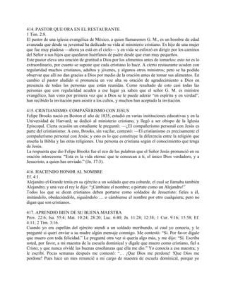 414. PASTOR QUE ORA EN EL RESTAURANTE
1 Tim. 2:8.
El pastor de una iglesia evangélica de México, a quien llamaremos G. M., es un hombre de edad
avanzada que desde su juventud ha dedicado su vida al ministerio cristiano. Es hijo de una mujer
que fue muy piadosa —ahora ya está en el cielo— y en vida se esforzó en dirigir por los caminos
del Señor a sus hijos que quedaron huérfanos de padre desde que eran muy pequeños.
Este pastor eleva una oración de gratitud a Dios por los alimentos antes de tomarlos: esto no es lo
extraordinario, por cuanto se supone que cada cristiano lo hace. A cierto restaurante acuden con
regularidad muchos cristianos, adultos y jóvenes, y algunos otros ministros; pero se ha podido
observar que allí no dan gracias a Dios por medio de la oración antes de tomar sus alimentos. En
cambio el pastor aludido sí pronuncia en voz alta su oración de agradecimiento a Dios en
presencia de todas las personas que están reunidas. Como resultado de esto casi todas las
personas que con regularidad acuden a ese lugar ya saben que el señor G. M. es ministro
evangélico, han visto por primera vez que a Dios se le puede adorar “en espíritu y en verdad”,
han recibido la invitación para asistir a los cultos, y muchos han aceptado la invitación.
415. CRISTIANISMO: COMPAÑERISMO CON JESUS
Felipe Brooks nació en Boston el año de 1835, estudió en varias instituciones educativas y en la
Universidad de Harvard; se dedicó al ministerio cristiano, y llegó a ser obispo de la Iglesia
Episcopal. Cierta ocasión un estudiante le preguntó: —¿El compañerismo personal con Jesús es
parte del cristianismo: A esto, Brooks, sin vacilar, contestó: —El cristianismo es precisamente el
compañerismo personal con Jesús; y esto es lo que constituye la diferencia entre la religión que
enseña la Biblia y las otras religiones. Una persona es cristiana según el conocimiento que tenga
de Jesús.
La respuesta que dio Felipe Brooks fue el eco de las palabras que el Señor Jesús pronunció en su
oración intercesora: “Esta es la vida eterna: que te conozcan a ti, el único Dios verdadero, y a
Jesucristo, a quien has enviado.” (Jn. 17:3).
416. HACIENDO HONOR AL NOMBRE
Ef. 4:1.
Alejandro el Grande tenía en su ejército a un soldado que era cobarde, el cual se llamaba también
Alejandro; y una vez el rey le dijo: “¡Cámbiate el nombre; o pórtate como un Alejandro!”
Todos los que se dicen cristianos deben portarse como soldados de Jesucristo: fieles a él,
imitándolo, obedeciéndolo, siguiéndolo … o cámbiense el nombre por otro cualquiera; pero no
digan que son cristianos.
417. APRENDIO BIEN DE SU BUENA MAESTRA
Prov. 22:6; Isa. 55:4; Mat. 10:24; 28:20; Luc. 6:40; Jn. 11:28; 12:38; 1 Cor. 9:16; 15:58; Ef.
4:11; 2 Tim. 3:16.
Cuando yo era capellán del ejército atendí a un soldado moribundo, al cual yo conocía, y le
pregunté si querí enviar a su madre algún mensaje conmigo. Me contestó: “Sí. Por favor dígale
que muero con toda felicidad.” Le pregunté otra vez si quería algo más, y me dijo: “Sí. Escriba
usted, por favor, a mi maestra de la escuela dominical y dígale que muero como cristiano, fiel a
Cristo; y que nunca olvidé las buenas enseñanzas que ella me dio.” Yo conocía a esa maestra; y
le escribí. Pocas semanas después me contestó: “… ¡Que Dios me perdone! !Que Dios me
perdone! Pues hace un mes renuncié a mi cargo de maestra de escuela dominical, porque yo
 