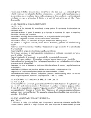 pensaba que mi trabajo con esos niños no servía ni valía para nada … e impulsada por mi
cobarde corazón, y por falta de fe, abandoné a mis alumnos … y ahora recibo la carta de usted en
la que me dice que mi enseñanza fue un medio para ganar un alma para Cristo … ¡Estoy decidida
a trabajar otra vez en el nombre de Cristo, y le seré fiel hasta el fin de mi vida!—Autor
desconocido.
418. EL ALCOHOL Y SUS CONSECUENCIAS
Luc. 15:13–16.
La historia de las víctimas del aguardiente es una historia de vergüenza, de corrupción, de
crueldad y ruina.
Ha robado a la cara la gloria de su salud, y en lugar de la tez natural del rostro, lo ha dejado
enrojecido e irritado con el alcohol.
Ha quitado la belleza y la hermosura al rostro y lo ha dejado disforme y abotagado.
Ha robado a las piernas su fuerza, dejándolas vacilantes e inestables.
Ha quitado la firmeza y la elasticidad de los pies para hacerlos débiles y falsos.
Ha robado a la sangre su vitalidad y la ha llenado de veneno, gérmenes de enfermedades y
muerte.
Ha robado al rostro su virilidad y fortaleza y ha dejado en su lugar las señales de la sensualidad y
de la brutalidad.
Ha corrompido la lengua con blasfemias, necedades e infamias.
Ha inclinado las manos al mal, haciéndolas instrumentos de brutalidad y asesinato, en vez de
serlo de utilidad y bien hacer.
Ha roto los vínculos de la amistad y ha sembrado los gérmenes de la enemistad.
Ha hecho del padre cariñoso y del cumplido esposo, un hombre tirano, áspero y homicida.
Ha transformado a la madre cariñosa y a la esposa hogareña en una verdadera fiera infernal y en
la encarnación de la brutalidad.
Ha robado a la mesa su abundancia, obligando al hombre a llorar de hambre y a pedir limosna en
la vía pública.
Ha llenado de criminales los juzgados, penitenciarías, cárceles y casas de corrección.
Ha poblado las casas de asilo y manicomios con sus infortunadas víctimas.
Ha llenado nuestro mundo tan bello, de lágrimas, gemidos, lamentaciones y odios; y a muchos
pobres desparaamparados, de miseria y desesperación. — De “El Debate”.
419. CROMWELL HACE QUE UNOS IDOLOS SEAN UTILES
Os. 10:1, 2, 5, 6, 8.
Se refiere de Oliverio Crómwell, quien se titulaba “Protector de la República de Inglaterra”, que
una vez entró en la hermosa catedral de Westminster, en Londres, y viendo un grupo de estatuas
de plata de los doce apóstoles, preguntó: “¿Quiénes son éstos?” Y alguien le contestó: “Estos son
los doce apóstoles.” Entonces el Protector dijo: “Bájenlos de allí para que anden por el mundo
haciendo bienes como su Maestro.” En seguida las estatuas fueron fundidas para convertirlas en
monedas.—C. L. Neal.
420. UNA MONTAÑA DE PECADOS DESTRUIDA
Miq. 7:18–20.
El misionero se estaba esforzando en hacer comprender a los míseros nativos de aquella aldea
africana, cómo el poder de la sangre de Jesús basta para limpiarnos de todos nuestros pecados,
 