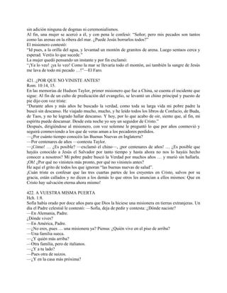 sin adición ninguna de dogmas ni ceremonialismos.
Al fin, una mujer se acercó a él, y con pena le confesó: “Señor; pero mis pecados son tantos
como las arenas en la ribera del mar. ¿Puede Jesús borrarlos todos?”
El misionero contestó:
“Id pues, a la orilla del agua, y levantad un montón de granitos de arena. Luego sentaos cerca y
esperad. Veréis lo que sucede.”
La mujer quedó pensando un instante y por fin exclamó:
“¡Ya lo veo! ¡ya lo veo! Como la mar se llevaría todo el montón, así también la sangre de Jesús
me lava de todo mi pecado …!”—El Faro.
421. ¿POR QUE NO VINISTE ANTES?
Rom. 10:14, 15.
En las memorias de Hudson Taylor, primer misionero que fue a China, se cuenta el incidente que
sigue: Al fin de un culto de predicación del evangelio, se levantó un chino principal y puesto de
pie dijo con voz triste:
“Durante años y más años he buscado la verdad, como toda su larga vida mi pobre padre la
buscó sin descanso. He viajado mucho, mucho, y he leído todos los libros de Confucio, de Buda,
de Taos, y no he logrado hallar descanso. Y hoy, por lo que acabo de oir, siento que, al fin, mi
espíritu puede descansar. Desde esta noche yo soy un seguidor de Cristo.”
Después, dirigiéndose al misionero, con voz solemne le preguntó lo que por años conmovió y
seguirá conmoviendo a los que de veras aman a los pecadores perdidos.
—¿Por cuánto tiempo conocéis las Buenas Nuevas en Inglaterra?
—Por centenares de años —contesta Taylor.
—¡Cómo! … ¿Es posible? —exclamó el chino—, ¡por centenares de años! … ¿Es posible que
hayáis conocido a Jesús el Salvador por tanto tiempo y hasta ahora no nos lo hayáis hecho
conocer a nosotros? Mi pobre padre buscó la Verdad por muchos años … y murió sin hallarla.
¡Oh! ¿Por qué no vinisteis más pronto, por qué no vinisteis antes?
He aquí el grito de todos los que ignoran “las buenas nuevas de salud”.
¡Cuán triste es confesar que las tres cuartas partes de los creyentes en Cristo, salvos por su
gracia, están callados y no dicen a los demás lo que otros les anuncian a ellos mismos: Que en
Cristo hay salvación eterna ahora mismo!
422. A VUESTRA MISMA PUERTA
Hch. 1:8.
Sofía había orado por doce años para que Dios la hiciese una misionera en tierras extranjeras. Un
día el Padre celestial le contestó: —Sofía, deja de pedir y contesta: ¿Dónde naciste?
—En Alemania, Padre.
¿Dónde vives?
—En América, Padre.
—¿No eres, pues … una misionera ya? Piensa: ¿Quién vive en el piso de arriba?
—Una familia sueca.
—¿Y quién más arriba?
—Otra familia, pero de italianos.
—¿Y a tu lado?
—Pues otra de suizos.
—¿Y en la casa más próxima?
 