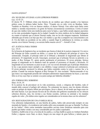 nuestros prójimos?
426. NO QUISO AYUDAR A LOS LEPROSOS POBRES
Luc. 12:16–21.
El doctor W. F. Oldham relata esta historia de un médico que rehusó ayudar a los leprosos
pobres como lo debiera haber hecho. Dice: “Cuando era yo niño vivía en Bombay, India.
También en Bombay vivía un famoso médico, el doctor Naoraji. Este señor tenía fama como
médico y atendía mayormente a la gente de buenas circunstancias económicas. Corría el rumor
de que este médico tenía una medicina para curar la lepra, y que había curado algunos pacientes
en los más acomodados hogares de la ciudad. Cuando los otros médicos de la ciudad indagaron
en cuanto al método que el doctor Naoraji usaba, éste no les dio ninguna respuesta. Solamente
afirmaba que él tenía a un hijo que iba a ser médico y que iba a compartir sus conocimientos con
él. Un día hubo un accidente en las calles y cuando llegó la ambulancia la víctima ya estaba
muerta: era el doctor Naoraji, y su secreto había muerto con él.”—Arnold’s Com.
427. JUSTICIA PARA TODOS
Lev. 19:15.
En la historia de Inglaterra hay un incidente que ilustra el ideal de la justicia imparcial. Un siervo
del Príncipe de Gales cometió un delito, y a pesar de la influencia del príncipe el siervo fue
sentenciado. Enojado, el príncipe entró en el tribunal y demandó al magistrado que librara al
prisionero. El magistrado en jefe, Gascoigne, aconsejó que el príncipe llevara su petición a su
padre, el Rey Enrique IV, quien quizás perdonaría al prisionero. El joven príncipe, furioso
porque el magistrado no le obedecía trató de quitarle el prisionero al alcaide y llevárselo. El
magistrado en ese momento se puso en pie y con voz severa demandó que el príncipe obedeciera
la ley y que pusiera mejor ejemplo a sus súbditos. Luego sentenció al príncipe por contumacia.
El joven príncipe reconoció la afrenta que había cometido contra la corte y sumiso fue a la
prisión. Cuando las noticias llegaron al Rey Enrique IV, éste exclamó: “Bienaventurado el rey
que tiene a un magistrado poseído del valorpara administrar imparcialmente las leyes; y aun más
feliz es el rey cuyo hijo se somete a su justo castigo por haberlas ofendido.”
428. FORMAS DEL SOBORNO
Deut. 16:18, 19.
Si la justicia ha de prevalecer en la vida económica, social, y religiosa del hombre, todo el
mundo debe conocer el peligro del soborno. No solamente los jueces, sino los demás oficiales
están en peligro de dejarse influir por privilegios, favor o dinero, de tal modo que haga cosas no
del todo buenas. Los que desean favores de los oficiales del gobierno usualmente no les ofrecen
sobornos directos, mas, los invitan a sus fiestas sociales, cultivan su amistad y les mandan
regalos de valor. ¿No deben estos regalos ser considerados en la misma clase con los sobornos?
429. RESTAURACION DE UNA FAMILIA REAL
Una soberanía independiente, en una familia de judíos, había sido preservada siempre en una
montaña de Samén, y la residencia real estaba sobre una escarpada roca que se llamaba “La Roca
de los Judíos”. Otras varias montañas inaccesibles servían como fortalezas naturales para este
pueblo que había venido a ser muy considerable por los judíos expulsados.
Gedeón y Judith eran el rey y la reina de los judíos, y su hija Judith (a quien en Amhara llamaban
Esther y algunas veces Saat, es decir, fuego) era una mujer de gran belleza y talento para la
 