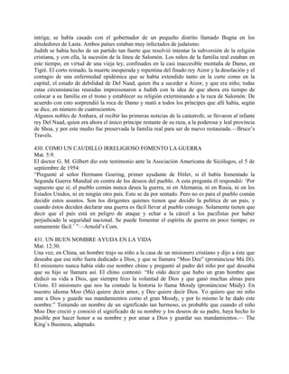 intriga; se había casado con el gobernador de un pequeño distrito llamado Bugna en los
alrededores de Lasta. Ambos países estaban muy infectados de judaísmo.
Judith se había hecho de un partido tan fuerte que resolvió intentar la subversión de la religión
cristiana, y con ella, la sucesión de la línea de Salomón. Los niños de la familia real estaban en
este tiempo, en virtud de una vieja ley, confinados en la casi inaccesible montaña de Damo, en
Tigré. El corto reinado, la muerte inesperada y repentina del finado rey Aizor y la desolación y el
contagio de una enfermedad epidémica que se había extendido tanto en la corte como en la
capital; el estado de debilidad de Del Naad, quien iba a suceder a Aizor, y que era niño; todas
estas circunstancias reunidas impresionaron a Judith con la idea de que ahora era tiempo de
colocar a su familia en el trono y establecer su religión exterminando a la raza de Salomón. De
acuerdo con esto sorprendió la roca de Damo y mató a todos los príncipes que allí había, según
se dice, en número de cuatrocientos.
Algunos nobles de Amhara, al recibir las primeras noticias de la catástrofe, se llevaron al infante
rey Del Naad, quien era ahora el único príncipe restante de su raza, a la poderosa y leal provincia
de Shoa, y por este medio fue preservada la familia real para ser de nuevo restaurada.—Bruce’s
Travels.
430. COMO UN CAUDILLO IRRELIGIOSO FOMENTO LA GUERRA
Mat. 5:9.
El doctor G. M. Gilbert dio este testimonio ante la Asociación Americana de Sicólogos, el 5 de
septiembre de 1954:
“Pregunté al señor Hermann Goering, primer ayudante de Hitler, si él había fomentado la
Segunda Guerra Mundial en contra de los deseos del pueblo. A esta pregunta él respondió: ‘Por
supuesto que sí; el pueblo común nunca desea la guerra, ni en Alemania, ni en Rusia, ni en los
Estados Unidos, ni en ningún otro país. Esto se da por sentado. Pero no es para el pueblo común
decidir estos asuntos. Son los dirigentes quienes tienen que decidir la política de un país, y
cuando éstos deciden declarar una guerra es fácil llevar al pueblo consigo. Solamente tienen que
decir que el país está en peligro de ataque y echar a la cárcel a los pacifistas por haber
perjudicado la seguridad nacional. Se puede fomentar el espíritu de guerra en poco tiempo; es
sumamente fácil.’ ”—Arnold’s Com.
431. UN BUEN NOMBRE AYUDA EN LA VIDA
Mat. 12:30.
Una vez, en China, un hombre trajo su niño a la casa de un misionero cristiano y dijo a éste que
deseaba que ese niño fuera dedicado a Dios, y que se llamara “Moo Dee” (pronúnciese Mú Dí).
El misionero nunca había oído ese nombre chino y preguntó al padre del niño por qué deseaba
que su hijo se llamara así. El chino contestó: “He oído decir que hubo un gran hombre que
dedicó su vida a Dios, que siempre hizo la voluntad de Dios y que ganó muchas almas para
Cristo. El misionero que nos ha contado la historia lo llama Moody (pronúnciese Múdy). En
nuestro idioma Moo (Mú) quiere decir amor, y Dee quiere decir Dios. Yo quiero que mi niño
ame a Dios y guarde sus mandamientos como el gran Moody, y por lo mismo le he dado este
nombre.” Teniendo un nombre de un significado tan hermoso, es probable que cuando el niño
Moo Dee creció y conoció el significado de su nombre y los deseos de su padre, haya hecho lo
posible por hacer honor a su nombre y por amar a Dios y guardar sus mandamientos.— The
King’s Business, adaptado.
 