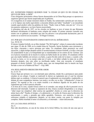 432. SUFRIENDO PORQUE QUIEREN DAR “A CESAR LO QUE ES DE CESAR; YLO
QUE ES DE DIOS, A DIOS”
Cinco dirigentes protestantes chinos fueron denunciados en la China Roja porque se opusieron a
organizar iglesias que fueran auspiciadas por el gobierno.
Un evangelista en el campo misionero danés en Sudán, fue sentenciado a prisión por seis meses,
y se le impuso una multa equivalente a cincuenta dólares por haber “insultado” a un musulmán
cuando aquel predicó sobre las palabras de Jesús: “Nadie viene al Padre, sino por mí.” A la vez
tres pastores sudaneses y un laico fueron encarcelados.
A principios del año de 1957, en los círculos no budistas se tuvo el temor de que Birmania
declarara oficialmente el budismo como religión del estado. El primer ministro consultó este
asunto con su gabinete y descubrió que éste era adverso a esa proyectada declaración; pero el
asunto no se resolvió en esa ocasión.—El Hogar Cristiano.
433. POR QUE UN ESTUDIANTE CHINO CREYO EN EL SEÑOR JESUS
Luc. 20:34–38.
El doctor Jonatán Goforth, en su libro titulado “Por Mi Espíritu”, relata el conmovedor incidente
que sigue: El año de 1900, en la ciudad china de Taiyunfu, fueron fusilados unos misioneros y
sus hijos: cincuenta y nueve personas por todas. Un estudiante chino presenció esa cruel
ejecución, y algún tiempo después refirió el acontecimiento al doctor Goforth, y le dijo a éste que
era sorprendente la paz y la tranquilidad que se manifestaban en los rostros de las víctimas: aun
en el preciso momento de la muerte la sonrisa no había huido de sus labios. El estudiante refirió
que una madre hablaba con ternura a su hijito, a quien llevaba asido de la mano; y cuando a ella
le tocó su turno, se vio su cuerpo rodar por el suelo, y sin haber soltado la mano de su niño.
Instantes después, éste caía sobre su moribunda madre. Ante este recuerdo, el estudiante
preguntó al doctor Goforth: “¿Es extraño, pues, que esa tranquilidad ante la muerte me haya
llevado a creer en la Palabra de Dios?”—Exp. Bíbl.
434. REGLAMENTO OBEDECIDO POR AMOR
Jn. 21:15–19.
Gracia llegó por primera vez a un internado para señoritas, donde iba a permanecer para poder
estudiar en un colegio. Cuando se matriculó le dieron un reglamento por el cual las internas
debían regir su conducta. A Gracia le pareció que el reglamento era irrazonable e inadmisible; y,
delante de unas compañeras internas, con enojo y en alta voz se dijo: “¿Obedecerlo? ¡Como yo
quiera¡” En seguida se fue a su cuarto resuelta a no obedecer algunas de las partes de ese
reglamento que a ella le parecía absurdo.
A la hora de la cena, cuando Gracia entró en el comedor, una amiga de ella la presentó con la
directora del internado. Cuando se separaron de ésta, Gracia exclamó dirigiéndose a su amiga:
“¡Qué mujer tan simpática! ¡Qué sonrisa tan agradable! ¡Sentía yo como que la directora me
atraía hacia ella!” Pasaba el tiempo, y la admiración y el cariño de Gracia para la directora iba
aumentando, y sentía y pensaba que debía agradarla. Entonces, con sumisión, y casi sin
esforzarse cumplía el reglamento; después, ya sin darse cuenta, con gusto lo cumplía por
completo. Había triunfado el amor a la directora y al internado.—Autor desconocido.
435. LA CASA MAS ANTIGUA
Jos. 6.
Han sido descubiertos, en una de las ruinas de la Jericó bíblica, los restos de una casa que se
 