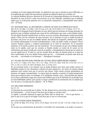 considera ser la más antigua del mundo. La edad de la casa, que se calcula en unos 6.800 años, se
ha establecido por medio del reloj atómico (prueba de radioactividad con el carbón 14).
La señorita Kathleen Kenyon, directora de la Escuela de Arqueología Británica de Jerusalén, que
descubrió la casa al llevar a cabo excavaciones en el sitio indicado, manifiesta que el hallazgo
indica que la civilización palestina tuvo un desarrollo antiquísimo e insospechado hasta ahora.
(T).—El Fanal.
436. SOLDADO QUE, AL RECORDAR A CRISTO, OLVIDA SUS ODIOS RACIALES
Sal. 25:21, 22; Mat. 7:12; Mar. 7:24–37; Luc. 6:31–38; 10:27; Hch. 9:13–17; Rom. 12:17–21.
Después de la Segunda Guerra Mundial era muy difícil para las naciones de Europa desechar los
prejuicios que se habían originado por causa de los sufrimientos que unas y otras habían tenido.
En una iglesia bautista internacional, en Suiza, un joven cristiano dinamarqués estaba procurando
adorar a Dios con los cristianos de otras naciones. En el momento en que se estaba leyendo la
Escritura, este joven vio que un soldado alemán, del ejército de ocupación, entraba en la capilla.
El cristiano dinamarqués se levantó inmediatamente y salió sin poder ocultar su disgusto. Pocos
minutos después regresó, y continuó participando en el culto de adoración. En el momento
oportuno, en la misma reunión, dio este testimonio: “En el momento en que este soldado alemán
entró en la capilla, sentí que mi corazón se llenaba deodio en contra de él; pensé en los
sufrimientos que hemos tenido por causa de su pueblo, e inmediatamente decidí que no estaría yo
en esta capilla con él. Al salir yo, con mi corazón lleno de odio, de repente pensé en el amor de
Dios manifestado en la cruz donde Cristo murió por mí … Ciertamente no puedo estar fuera de
este culto … este hombre es mi hermano.”—Broadman Comments.
437. NO ERA BUENO PARA PREDICAR: SI PARA DESCUBRIR PREDICADORES
Ex. 4:13–17; 1 Sam. 9:15–10:1; 16:1–13; 1 Rey. 19:15–21; Hch. 9:26–29; 11:22–26; 13:1–3;
16:1–3; 18:1–3; 22:4–15; 26:9–20; Rom. 16:1, 2; 2 Tim. 4:11.
En mi juventud conocí a un ministro que no podía predicar muy bien; pero podía conocer la
habilidad cuando la veía. Descubrió a muchos jóvenes talentosos y los inició en carreras donde
pudieron tener mucho éxito por el servicio que dieron. Pudo extraer jóvenes predicadores de
promesa, de lugares insospechados. La mayor parte de aquellos a quienes él inspiró progresaron
tanto que lo dejaron atrás; sin embargo, él se multiplicó muchas veces. ¿Será posible que alguno
de sus hijos espirituales tenga una corona más brillante que la de él? Bernabé era un hombre que
no tenía habilidades pobres; pero quizás su mejor contribución al cristianismo fue el cuidado que
tuvo de otros y la ayuda que les impartió.—W. R. White.
438. MILAGRO MODERNO
Jn. 2:1–11.
Un borracho fue convertido por el Señor. Un día, después de su conversión, un escéptico se mofó
de él diciéndole: —¿Crees tú que Cristo hizo que el agua se volviera vino?
La rápida y acertada respuesta de aquel que había sido un beodo fue: —No sé qué decirte …;
pero lo que sí sé es que en mi hogar Cristo hizo que el vino se volviera pan.
439. UNA INTERCESION PODEROSA
Ex. 32:30–34; Dan. 9:4–19; Jn. 10:11; 15:13; Rom. 5:6–8; Ef. 5:2; Fil. 1:19–26; 1 Ped. 2:21, 24;
3:18.
En un país con características de primitivo, un hombre fue sentenciado a ser atado a un poste y
 