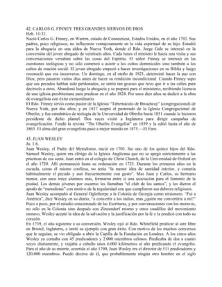 42. CARLOS G. FINNEY TRES GRANDES SIERVOS DE DIOS
Heb. 11:32.
Nació Carlos G. Finney, en Warren, estado de Connecticut, Estados Unidos, en el año 1792. Sus
padres, poco religiosos, no influyeron ventajosamente en la vida espiritual de su hijo. Estudió
para la abogacía en una aldea de Nueva York, donde el Rdo. Jorge Gale se interesó en la
conversión del joven abogado de veintiseis años. Cada lunes el ministro le hacía una visita y sus
conversaciones versaban sobre las cosas del Espíritu. El señor Finney se interesó en las
cuestiones teológicas y no sólo comenzó a asistir a los cultos dominicales sino también a los
cultos de oración social. El joven abogado empezó a hacer investigaciones en su Biblia y luego
reconoció que era inconverso. Un domingo, en el otoño de 1821, determinó hacer la paz con
Dios; pero pasaron varios días antes de hacer su rendición incondicional. Cuando Finney supo
que sus pecados habían sido perdonados, se sintió tan gozoso que tuvo que ir a las calles para
decírselo a otros. Abandonó luego la abogacía y se preparó para el ministerio, recibiendo licencia
de una iglesia presbiteriana para predicar en el año 1824. Por unos diez años se dedicó a la obra
de evangelista con éxito extraordinario.
El Rdo. Finney sirvió como pastor de la Iglesia “Tabernáculo de Broadway” (congregacional) de
Nueva York, por dos años; y en 1837 aceptó el pastorado de la Iglesia Congregacional de
Oberlin, y fue catedrático de teología de la Universidad de Oberlin hasta 1851 cuando le hicieron
presidente de dicho plantel. Dos veces visitó a Inglaterra para dirigir campañas de
evangelización. Fundó la revista “The Oberlin Evangelist” en 1839 y la editó hasta el año de
1863. El alma del gran evangelista pasó a mejor mundo en 1875.—El Faro.
43. JUAN WESLEY
Jn. 1:6.
Juan Wesley, el Padre del Metodismo, nació en 1703, fue uno de los quince hijos del Rdo.
Samuel Wesley, quien era clérigo de la Iglesia Anglicana que no se apegó estrictamente a las
prácticas de esa secta. Juan entró en el colegio de Christ Church, de la Universidad de Oxford en
el año 1720. Allí permaneció hasta su ordenación en 1725. Durante los primeros años en la
escuela, como él mismo confiesa, no tenía “la menor idea de santidad interior, y cometía
habitualmente el pecado y aun frecuentemente con gusto”. Mas Juan y Carlos, su hermano
menor, con unos trece alumnos más, formaron entre sí una asociación para el fomento de la
piedad. Los demás jóvenes por escarnio les llamaban “el club de los santos”, y les dieron el
apodo de “metodistas” con motivo de la regularidad con que cumplieron sus deberes religiosos.
Juan Wesley acompañó al General Oglethorpe a la Colonia de Georgia como misionero. “Fui a
América”, dice Wesley en su diario, “a convertir a los indios, mas ¿quién me convertiría a mí?”
Poco a poco, por el estudio concienzudo de las Escrituras, y por conversaciones con los moravos,
no sólo en la Colonia sino después con Zinzendorf mismo y otros caudillos del movimiento
moravo, Wesley aceptó la idea de la salvación y la justificación por la fe y la predicó con todo su
corazón.
En 1739, el año siguiente a su conversión, Wesley oyó al Rdo. Whitefield predicar al aire libre
en Bristol, Inglaterra, e imitó su ejemplo con gran éxito. Con motivo de los muchos conversos
que le seguían, se vio obligado a abrir la Capilla de la Fundación en Londres. A los cinco años
Wesley ya contaba con 45 predicadores y 2.000 miembros celosos. Predicaba de dos a cuatro
veces diariamente, y viajaba a caballo unos 6.000 kilómetros al año predicando el evangelio.
Para el año de su muerte, ocurrida el año 1790, Juan Wesley era el director de 511 predicadores y
120.000 miembros. Puedo decirse de él, que probablemente ningún otro hombre en el siglo
 
