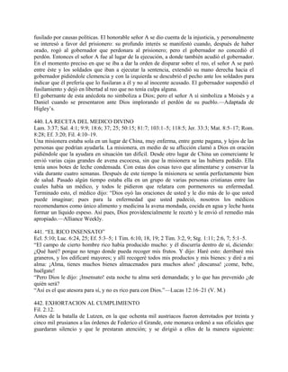 fusilado por causas políticas. El honorable señor A se dio cuenta de la injusticia, y personalmente
se interesó a favor del prisionero: su profundo interés se manifestó cuando, después de haber
orado, rogó al gobernador que perdonara al prisionero; pero el gobernador no concedió el
perdón. Entonces el señor A fue al lugar de la ejecución, a donde también acudió el gobernador.
En el momento preciso en que se iba a dar la orden de disparar sobre el reo, el señor A se paró
entre éste y los soldados que iban a ejecutar la sentencia, extendió su mano derecha hacia el
gobernador pidiéndole clemencia y con la izquierda se descubrió el pecho ante los soldados para
indicar que él prefería que lo fusilaran a él y no al inocente acusado. El gobernador suspendió el
fusilamiento y dejó en libertad al reo que no tenía culpa alguna.
El gobernante de esta anécdota no simboliza a Dios; pero el señor A sí simboliza a Moisés y a
Daniel cuando se presentaron ante Dios implorando el perdón de su pueblo.—Adaptada de
Higley’s.
440. LA RECETA DEL MEDICO DIVINO
Lam. 3:37; Sal. 4:1; 9:9; 18:6; 37; 25; 50:15; 81:7; 103:1–5; 118:5; Jer. 33:3; Mat. 8:5–17; Rom.
8:28; Ef. 3:20; Fil. 4:10–19.
Una misionera estaba sola en un lugar de China, muy enferma, entre gente pagana, y lejos de las
personas que podrían ayudarla. La misionera, en medio de su aflicción clamó a Dios en oración
pidiéndole que la ayudara en situación tan difícil. Desde otro lugar de China un comerciante le
envió varias cajas grandes de avena escocesa, sin que la misionera se las hubiera pedido. Ella
tenía unos botes de leche condensada. Con estas dos cosas tuvo que alimentarse y conservar la
vida durante cuatro semanas. Después de este tiempo la misionera se sentía perfectamente bien
de salud. Pasado algún tiempo estaba ella en un grupo de varias personas cristianas entre las
cuales había un médico, y todos le pidieron que relatara con pormenores su enfermedad.
Terminado esto, el médico dijo: “Dios oyó las oraciones de usted y le dio más de lo que usted
puede imaginar; pues para la enfermedad que usted padeció, nosotros los médicos
recomendamos como único alimento y medicina la avena mondada, cocida en agua y leche hasta
formar un líquido espeso. Así pues, Dios providencialmente le recetó y le envió el remedio más
apropiado.—Alliance Weekly.
441. “EL RICO INSENSATO”
Ecl. 5:10; Luc. 6:24, 25; Ef. 5:3–5; 1 Tim. 6:10, 18, 19; 2 Tim. 3:2, 9; Stg. 1:11; 2:6, 7; 5:1–5.
“El campo de cierto hombre rico había producido mucho: y él discurría dentro de sí, diciendo:
¿Qué haré? porque no tengo donde pueda recoger mis frutos. Y dijo: Haré esto: derribaré mis
graneros, y los edificaré mayores; y allí recogeré todos mis productos y mis bienes: y diré a mi
alma: ¡Alma, tienes muchos bienes almacenados para muchos años! ¡descansa! ¡come, bebe,
huélgate!
“Pero Dios le dijo: ¡Insensato! esta noche tu alma será demandada; y lo que has prevenido ¿de
quién será?
“Así es el que atesora para sí, y no es rico para con Dios.”—Lucas 12:16–21 (V. M.)
442. EXHORTACION AL CUMPLIMIENTO
Fil. 2:12.
Antes de la batalla de Lutzen, en la que ochenta mil austriacos fueron derrotados por treinta y
cinco mil prusianos a las órdenes de Federico el Grande, este monarca ordenó a sus oficiales que
guardaran silencio y que le prestaran atención; y se dirigió a ellos de la manera siguiente:
 