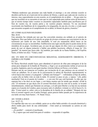 “Mañana tendremos que presentar una ruda batalla al enemigo y en esta solemne ocasión se
decidirá cuál ha de ser el porvenir de los señores de Silesia, y quiero que cada uno de vosotros se
interese, muy especialmente en esta ocasión, en el cumplimiento de su deber … Sé que entre los
que me escucháis no se encuentra ni uno que no esté capacitado para realizar actos de heroísmo y
que al mismo tiempo todos vosotros os encontráis capacitados también para sacrificaros por el
bien de vuestro rey, de vuestra patria y de vuestros propios intereses. Yo me encontraré
recorriendo mis batallones de la vanguardia a la retaguardia, de una ala a la otra; y a todo aquel
que encuentre ocupado en el cumplimiento de su deber, lo llenaré de gloria y honores.”
443. COMO ALGUNOS SOLDADOS
Mat. 26:41.
Esta anécdota fue relatada por uno que fue convertido mientras era soldado en el ejército de
Inglaterra. Dice que había en el ejército un grupo de jóvenes cristianos que convinieron en dar su
testimonio por medio de una vida intachable, lo cual era sumamente difícil hacer en las
circunstancias en que se encontraban. Establecieron una regla sencilla para la ayuda mutua de los
miembros de su grupo. Acordaron que, en caso de que alguno de ellos viera a un compañero a
punto de caer en alguna tentación o hablar una palabra incorrecta, silbaría el toque de “¡En
guardia!” de manera que fuera oído. Así también, por medio de su Santa Palabra y del Espíritu
Santo, el Señor nos dice: “Velad y orad.”
444. UN HIJO EN CIRCUNSTANCIAS MOLESTAS, GOZOSAMENTE OBEDECIO, Y
ESPERO A SU PADRE
Fil. 2:8.
Sir Henry Havelock estudió leyes; pero abandonó el ejercicio de ellas para entregarse al de las
armas poco después de la batalla de Waterloo, y llegó a ser un prominente militar al servicio de
su patria, Inglaterra, para la cual ganó muchas victorias bélicas en Persia y en la India.
Durante una de sus estancias en Londres, por invitación de él, que entonces era un coronel, lo
visitó un caballero. En el curso de la conversación la señora de Havelock repentinamente se
volvió hacia éste mismo y le preguntó: “¿Dónde está Enrique?” —refiriéndose al hijo de ambos,
a quien ella no había visto en toda la tarde. El coronel se puso en pie, y repuso: “¡Ah, pobre
muchacho! Está en el puente de Londres … y con este frío que está haciendo. Le dije que me
esperara hoy a las doce en ese lugar, y con tantos asuntos que he tenido que atender, olvidé la
cita.” El momento en que decía esto el coronel Havelock eran las siete de la noche; se levantó
inmediatamente, ordenó que llamaran un carruaje, y al salir para libertar a su hijo de esa molesta
espera en el puente de Londres, para excusarse ante el caballero visitante se volvió hacia él y le
dijo: “Como usted ve, señor, esta es la disciplina de la familia de un soldado.” Después de una
hora el coronel regresó con el pobre Enrique, quien parecía haber pasado por la experiencia de
esa tarde con muy buen humor.—N. Stand. Encyc.
445. VENID A JESUS
Luc. 16:27–31.
Un capellán dijo una vez a un soldado, quien en su niñez había asistido a la escuela dominical y
ahora estaba para morir de una enfermedad: —Está usted ya terminando su carrera en este
mundo.
—¿Es posible? —contestó el moribundo.
—Sí, y espero que esté usted listo para el venidero —respondió el capellán.
 