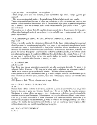 —¡No, no estoy … no estoy listo … no estoy listo …!
—Bien, amigo, Jesús está listo siempre, y está esperándole aquí ahora. Venga. ¿Quiere que
oremos?
—No, no, no; es demasiado tarde … demasiado tarde. Debería haber venido hace mucho.
Y enseguida contó al capellán, con la calma que pudo tener en tales circunstancias, cómo en una
ocasión casi se resolvió a ser cristiano, pero al fin determinó dejar pasar la oportunidad por otro
año. Y añadió: —Ese era el tiempo; podía haber venido entonces. ¿Por qué no lo hice …? ¿por
qué no lo hice?
Y tapándose con la sábana lloró. El capellán deseaba sacarlo de su desesperación horrible, pero
sólo gritaba, haciéndole señal de que se fuera: —¡No me hable más … es demasiado tarde … no
puedo soportar más!
446. LA PIEDRA QUE LLEGO A SER EL FUNDAMENTO DE LA IGLESIA
Mat. 16:18.
Cristo es la piedra angular del cristianismo (Efesios 2:20). La figura está tomada del proceder del
albañil que desecha una piedra por inservible, pero luego ve que cabalmente esa piedra es la más
adecuada para trabar el ángulo del edificio. Los judíos rechazaban a Jesús rotundamente, y hasta
el día de hoy andan en las tinieblas como consecuencia de su maldad. Pero Jesús, la Piedra, “es
puesta por cabeza de esquina”. El cristianismo se habría acabado siglos ha, si no hubiera tenido
por cabeza de la esquina de su edificio al Hijo de Dios, Cristo Jesús. En verdad, Jesús es el Todo
en todo para el pueblo de Dios. No hay otro nombre dado a los hombres en el cual puedan ser
salvos. En él triunfarán sobre Satanás, el mundo y la carne.
447. RESIGNACION
Job. 1:21; 2:10.
Supe de un caso en que un ministro oraba sobre un niño agonizante, diciendo: “Si acaso es tu
voluntad, Señor, déjanoslo …” El alma de la pobre madre, anhelante por su amado, exclamó:
“Debe ser su voluntad; ya no puedo sufrir ‘ocasos.’ ” El buen ministro se detuvo.
Para sorpresa de muchos, el niño se recobró, y la madre, después de sufrir casi el martirio por la
mala conducta de este niño en su juventud, vivió para verlo colgado antes de los veintidós años
de edad.
¡Oh! ¡Bueno es decir: “No mi voluntad, sino la tuya.—Kilpin.
448. ALGUNOS EJEMPLOS DE ORACION
Jn. 14:13.
Moisés clama a Dios, y el mar es dividido; Josué ora, y Achán es descubierto; Ana ora, y nace
Samuel; Asa ora, y gana una victoria; Daniel ora, y le son reveladas las setenta semanas;
Mardoqueo le ordena a Ester que ayune y ore, y Amán muere en la horca que él mismo había
mandado levantar para Mardoqueo; Nehemías ora, y el corazón del rey se ablanda en un minuto;
Elías ora, y la lluvia desciende a la tierra; Eliseo ora, y el Jordán es dividido; Eliseo ora, y un
niño resucita; la iglesia ora ardientemente, y Pedro es libertado por un ángel; Pablo y Silas oran y
cantan, y las puertas de la prisión les son abiertas y caen las cadenas de todos los presos. Hay
millares de ejemplos que manifiestan el éxito de la oración.
449. “HAGASE TU VOLUNTAD”
Ef. 4:17.
 