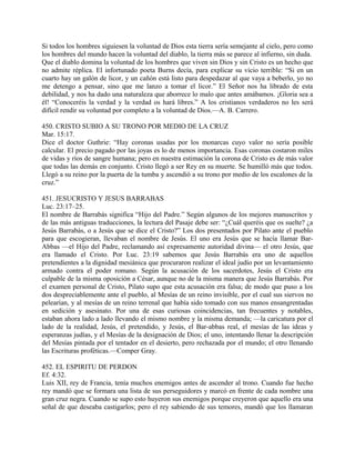 Si todos los hombres siguiesen la voluntad de Dios esta tierra sería semejante al cielo, pero como
los hombres del mundo hacen la voluntad del diablo, la tierra más se parece al infierno, sin duda.
Que el diablo domina la voluntad de los hombres que viven sin Dios y sin Cristo es un hecho que
no admite réplica. El infortunado poeta Burns decía, para explicar su vicio terrible: “Si en un
cuarto hay un galón de licor, y un cañón está listo para despedazar al que vaya a beberlo, yo no
me detengo a pensar, sino que me lanzo a tomar el licor.” El Señor nos ha librado de esta
debilidad, y nos ha dado una naturaleza que aborrece lo malo que antes amábamos. ¡Gloria sea a
él! “Conoceréis la verdad y la verdad os hará libres.” A los cristianos verdaderos no les será
difícil rendir su voluntad por completo a la voluntad de Dios.—A. B. Carrero.
450. CRISTO SUBIO A SU TRONO POR MEDIO DE LA CRUZ
Mar. 15:17.
Dice el doctor Guthrie: “Hay coronas usadas por los monarcas cuyo valor no sería posible
calcular. El precio pagado por las joyas es lo de menos importancia. Esas coronas costaron miles
de vidas y ríos de sangre humana; pero en nuestra estimación la corona de Cristo es de más valor
que todas las demás en conjunto. Cristo llegó a ser Rey en su muerte. Se humilló más que todos.
Llegó a su reino por la puerta de la tumba y ascendió a su trono por medio de los escalones de la
cruz.”
451. JESUCRISTO Y JESUS BARRABAS
Luc. 23:17–25.
El nombre de Barrabás significa “Hijo del Padre.” Según algunos de los mejores manuscritos y
de las más antiguas traducciones, la lectura del Pasaje debe ser: “¿Cuál queréis que os suelte? ¿a
Jesús Barrabás, o a Jesús que se dice el Cristo?” Los dos presentados por Pilato ante el pueblo
para que escogieran, llevaban el nombre de Jesús. El uno era Jesús que se hacía llamar Bar-
Abbas —el Hijo del Padre, reclamando así expresamente autoridad divina— el otro Jesús, que
era llamado el Cristo. Por Luc. 23:19 sabemos que Jesús Barrabás era uno de aquellos
pretendientes a la dignidad mesiánica que procuraron realizar el ideal judío por un levantamiento
armado contra el poder romano. Según la acusación de los sacerdotes, Jesús el Cristo era
culpable de la misma oposición a César, aunque no de la misma manera que Jesús Barrabás. Por
el examen personal de Cristo, Pilato supo que esta acusación era falsa; de modo que puso a los
dos despreciablemente ante el pueblo, al Mesías de un reino invisible, por el cual sus siervos no
pelearían, y al mesías de un reino terrenal que había sido tomado con sus manos ensangrentadas
en sedición y asesinato. Por una de esas curiosas coincidencias, tan frecuentes y notables,
estaban ahora lado a lado llevando el mismo nombre y la misma demanda; —la caricatura por el
lado de la realidad, Jesús, el pretendido, y Jesús, el Bar-abbas real, el mesías de las ideas y
esperanzas judías, y el Mesías de la designación de Dios; el uno, intentando llenar la descripción
del Mesías pintada por el tentador en el desierto, pero rechazada por el mundo; el otro llenando
las Escrituras proféticas.—Comper Gray.
452. EL ESPIRITU DE PERDON
Ef. 4:32.
Luis XII, rey de Francia, tenía muchos enemigos antes de ascender al trono. Cuando fue hecho
rey mandó que se formara una lista de sus perseguidores y marcó en frente de cada nombre una
gran cruz negra. Cuando se supo esto huyeron sus enemigos porque creyeron que aquello era una
señal de que deseaba castigarlos; pero el rey sabiendo de sus temores, mandó que los llamaran
 