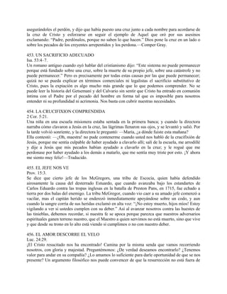 asegurándoles el perdón, y dijo que había puesto una cruz junto a cada nombre para acordarse de
la cruz de Cristo y esforzarse en seguir el ejemplo de Aquel que oró por sus asesinos
exclamando: “Padre, perdónalos, porque no saben lo que hacen.” Dios pone la cruz en un lado o
sobre los pecados de los creyentes arrepentidos y los perdona.—Comper Gray.
453. UN SACRIFICIO ADECUADO
Isa. 53:4–7.
Un romano antiguo cuando oyó hablar del cristianismo dijo: “Este sistema no puede permanecer
porque está fundado sobre una cruz, sobre la muerte de su propio jefe, sobre una catástrofe y no
puede permanecer.” Pero es precisamente por todas estas causas por las que puede permanecer;
quizá no se pueda explicar en términos comerciales ni legalistas el sacrificio substitutivo de
Cristo, pues la expiación es algo mucho más grande que lo que podemos comprender. No se
puede leer la historia del Getsemaní y del Calvario sin sentir que Cristo ha entrado en comunión
íntima con el Padre por el pecado del hombre en forma tal que es imposible para nosotros
entender ni su profundidad ni acrimonia. Nos basta con cubrir nuestras necesidades.
454. LA CRUCIFIXION COMPRENDIDA
2 Cor. 5:21.
Una niña en una escuela misionera estaba sentada en la primera banca; y cuando la directora
narraba cómo clavaron a Jesús en la cruz, las lágrimas llenaron sus ojos, y se levantó y salió. Por
la tarde volvió sonriente, y la directora le preguntó: —María, ¿a dónde fuiste esta mañana?
Ella contestó: —¿Oh, maestra! no pude contenerme cuando usted nos habló de la crucifixión de
Jesús, porque me sentía culpable de haber ayudado a clavarlo allí; salí de la escuela, me arrodillé
y dije a Jesús que mis pecados habían ayudado a clavarlo en la cruz; y le rogué que me
perdonase por haber ayudado a los demás a matarlo, que me sentía muy triste por esto. ¡Y ahora
me siento muy feliz!—Traducido.
455. EL JEFE NOS VE
Prov. 15:3.
Se dice que cierto jefe de los McGregors, una tribu de Escocia, quien había defendido
airosamente la causa del desterrado Estuardo, que cuando avanzaba bajo los estandartes de
Carlos Eduardo contra las tropas inglesas en la batalla de Preston Pans, en 1715, fue echado a
tierra por dos balas del enemigo. La tribu McGregor, cuando vio caer a su amado jefe comenzó a
vacilar, mas el capitán herido se enderezó inmediatamente apoyándose sobre un codo, y aun
cuando la sangre corría de sus heridas exclamó en alta voz: “¡No estoy muerto, hijos míos! Estoy
vigilando a ver si ustedes cumplen con su deber.” Así al avanzar nosotros contra las huestes de
las tinieblas, debemos recordar, si nuestra fe se apoca porque parezca que nuestros adversarios
espirituales ganen terreno nuestro, que el Maestro a quien servimos no está muerto, sino que vive
y que desde su trono en lo alto está viendo si cumplimos o no con nuestro deber.
456. EL AMOR DESCORRE EL VELO
Luc. 24:29.
¡El Cristo resucitado nos ha encontrado! Camina por la misma senda que vamos recorriendo
nosotros, con gloria y majestad. Preguntémonos: ¿De verdad deseamos encontrarlo? ¿Tenemos
valor para andar en su compañía? ¿Lo amamos lo suficiente para darle oportunidad de que se nos
presente? Un argumento filosófico nos puede convencer de que la resurrección no está fuera de
 