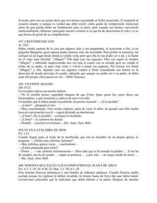 la razón; pero eso no quiere decir que nos hemos encontrado al Señor resucitado. El responde al
corazón amante y aunque es verdad que debe existir cierto grado de comprensión intelectual
antes de que pueda haber un fundamento para el amor; pero cuando nos hemos convencido
intelectualmente, debemos entregarle nuestro corazón si es que ha de descorrerse el velo y si es
que hemos de gozar de su compañerismo.
457. CREYENDO SIN VER
Jn. 10:4.
Había estado ausente de la casa por algunos días y me preguntaba, al acercarme a ella, si mi
pequeña Margarita, quien apenas podía sentarse sola, me recordaba. Para probar su memoria, me
coloqué en un lugar desde donde yo podía verla, pero que ella no me podía ver a mí, y la llamé
en el viejo tono familiar: “¡Mague!” Ella dejó caer sus juguetes. Otra vez repetí su nombre
“¡Mague!” y habiendo inspeccionado una vez más el cuarto con su mirada, pero no viendo el
rostro de su padre, se puso muy triste y volvió a tomar sus juguetes. Por tercera vez llamé
“¡Mague!” y ella, dejando caer sus juguetes rompió a llorar extendiendo sus brazos en la
dirección de donde provenía el sonido, sabiendo que aunque no podía ver a su padre, él debía
estar allí porque ella conocía su voz.—Bible Treasure.
458. YO ESTOY SEGURO
Job 19:25.
Un escéptico decía con mucho énfasis:
—No es posible poseer seguridad ninguna de que Cristo fuese quien fue como dicen sus
historiadores, y que resucitase y subiese de nuevo al cielo.
Un hombre que le había estado escuchando, de pronto exclamó: —¡Sí es posible!
—¿Cómo? —preguntó el otro.
—Muy sencillamente: Esta misma mañana, antes de venir al taller, he pasado una feliz media
hora en conversación con él —siguió diciendo su interlocutor.
—¿Cómo? ¡No es posible! —exclamó el incrédulo.
—¿Cómo? —le corearon los demás.
—Orando —concluyó el cristiano.—Dic. Anéc. Ilust. Bíbl.
459. FE EN LA PALABRA DE DIOS
Fil. 1:21.
Cuando llegué junto al lecho de la moribunda, que era un miembro de mi propia iglesia, le
pregunté: —¿Estáis muy enferma, hermana?
—Muy enferma, pastor, estoy … muriéndome …
—¿Estáis preparada para morir?
—Pastor … —me contestó solemnemente—: Dios sabe que le he tomado la palabra … él me ha
de cumplir, me ha de ayudar … según su promesa … y por esto … no tengo miedo de morir …
—Dic. Anéc. Ilust. Bíbl.
460. HEROINA QUE SALVO A SUS COMPATRIOTAS, JUANA DE ARCO
Est. 4:1–3, 10–16; 9:20–22; Dan. 3:1–30; 6:1–28.
Esta heroína francesa pertenecía a una familia de aldeanos piadosos. Cuando Francia estaba
asolada porque los ingleses la habían invadido, la misma Juana de Arco dijo que había tenido
revelaciones celestiales que le indicaban que debía libertar a su patria. Después de muchas
 