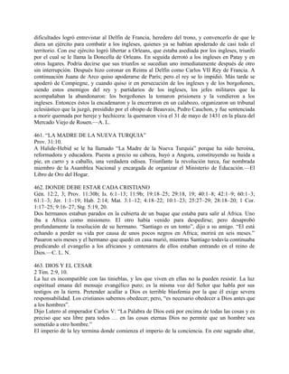 dificultades logró entrevistar al Delfín de Francia, heredero del trono, y convencerlo de que le
diera un ejército para combatir a los ingleses, quienes ya se habían apoderado de casi todo el
territorio. Con ese ejército logró libertar a Orleans, que estaba asediada por los ingleses, triunfo
por el cual se le llama la Doncella de Orleans. En seguida derrotó a los ingleses en Patay y en
otros lugares. Podría decirse que sus triunfos se sucedían uno inmediatamente después de otro
sin interrupción. Después hizo coronar en Reims al Delfín como Carlos VII Rey de Francia. A
continuación Juana de Arco quiso apoderarse de París; pero el rey se lo impidió. Más tarde se
apoderó de Compiegne, y cuando quiso ir en persecución de los ingleses y de los borgoñones,
siendo estos enemigos del rey y partidarios de los ingleses, los jefes militares que la
acompañaban la abandonaron: los borgoñones la tomaron prisionera y la vendieron a los
ingleses. Entonces éstos la encadenaron y la encerraron en un calabozo, organizaron un tribunal
eclesiástico que la juzgó, presidido por el obispo de Beauvais, Pedro Cauchon, y fue sentenciada
a morir quemada por hereje y hechicera: la quemaron viva el 31 de mayo de 1431 en la plaza del
Mercado Viejo de Rouen.—A. L.
461. “LA MADRE DE LA NUEVA TURQUIA”
Prov. 31:10.
A Halide-Hebid se le ha llamado “La Madre de la Nueva Turquía” porque ha sido heroína,
reformadora y educadora. Puesta a precio su cabeza, huyó a Angora, constituyendo su huida a
pie, en carro y a caballo, una verdadera odisea. Triunfante la revolución turca, fue nombrada
miembro de la Asamblea Nacional y encargada de organizar el Ministerio de Educación.—El
Libro de Oro del Hogar.
462. DONDE DEBE ESTAR CADA CRISTIANO
Gén. 12:2, 3; Prov. 11:30b; Is. 6:1–13; 11:9b; 19:18–25; 29:18, 19; 40:1–8; 42:1–9; 60:1–3;
61:1–3; Jer. 1:1–19; Hab. 2:14; Mat. 3:1–12; 4:18–22; 10:1–23; 25:27–29; 28:18–20; 1 Cor.
1:17–25; 9:16–27; Stg. 5:19, 20.
Dos hermanos estabun parados en la cubierta de un buque que estaba para salir al Africa. Uno
iba a Africa como misionero. El otro había venido para despedirse; pero desaprobó
profundamente la resolución de su hermano. “Santiago es un tonto”, dijo a su amigo. “El está
echando a perder su vida por causa de unos pocos negros en Africa; morirá en seis meses.”
Pasaron seis meses y el hermano que quedó en casa murió, mientras Santiago todavía continuaba
predicando el evangelio a los africanos y centenares de ellos estaban entrando en el reino de
Dios.—C. L. N.
463. DIOS Y EL CESAR
2 Tim. 2:9, 10.
La luz es incompatible con las tinieblas, y los que viven en ellas no la pueden resistir. La luz
espiritual emana del mensaje evangélico puro; es la misma voz del Señor que habla por sus
testigos en la tierra. Pretender acallar a Dios es terrible blasfemia por la que él exige severa
responsabilidad. Los cristianos sabemos obedecer; pero, “es necesario obedecer a Dios antes que
a los hombres”.
Dijo Lutero al emperador Carlos V: “La Palabra de Dios está por encima de todas las cosas y es
preciso que sea libre para todos … en las cosas eternas Dios no permite que un hombre sea
sometido a otro hombre.”
El imperio de la ley termina donde comienza el imperio de la conciencia. En este sagrado altar,
 