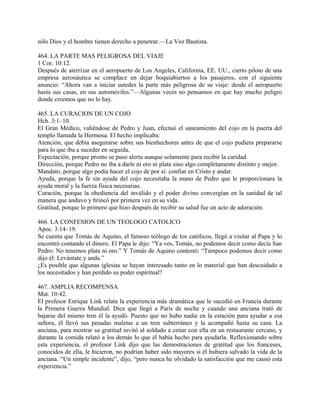 sólo Dios y el hombre tienen derecho a penetrar.—La Voz Bautista.
464. LA PARTE MAS PELIGROSA DEL VIAJE
1 Cor. 10:12.
Después de aterrizar en el aeropuerto de Los Angeles, California, EE. UU., cierto piloto de una
empresa aeronáutica se complace en dejar boquiabiertos a los pasajeros, con el siguiente
anuncio: “Ahora van a iniciar ustedes la parte más peligrosa de su viaje: desde el aeropuerto
hasta sus casas, en sus automóviles.”—Algunas veces no pensamos en que hay mucho peligro
donde creemos que no lo hay.
465. LA CURACION DE UN COJO
Hch. 3:1–10.
El Gran Médico, valiéndose de Pedro y Juan, efectuó el saneamiento del cojo en la puerta del
templo llamada la Hermosa. El hecho implicaba:
Atención, que debía asegurarse sobre sus bienhechores antes de que el cojo pudiera prepararse
para lo que iba a suceder en seguida.
Expectación, porque pronto se puso alerta aunque solamente para recibir la caridad.
Dirección, porque Pedro no iba a darle ni oro ni plata sino algo completamente distinto y mejor.
Mandato, porque algo podía hacer el cojo de por sí: confiar en Cristo y andar.
Ayuda, porque la fe sin ayuda del cojo necesitaba la mano de Pedro que le proporcionara la
ayuda moral y la fuerza física necesarias.
Curación, porque la obediencia del inválido y el poder divino convergían en la sanidad de tal
manera que anduvo y brincó por primera vez en su vida.
Gratitud, porque lo primero que hizo después de recibir su salud fue un acto de adoración.
466. LA CONFESION DE UN TEOLOGO CATOLICO
Apoc. 3:14–19.
Se cuenta que Tomás de Aquino, el famoso teólogo de los católicos, llegó a visitar al Papa y lo
encontró contando el dinero. El Papa le dijo: “Ya ves, Tomás, no podemos decir como decía San
Pedro: No tenemos plata ni oro.” Y Tomás de Aquino contestó: “Tampoco podemos decir como
dijo él: Levántate y anda.”
¿Es posible que algunas iglesias se hayan interesado tanto en lo material que han descuidado a
los necesitados y han perdido su poder espiritual?
467. AMPLIA RECOMPENSA
Mat. 10:42.
El profesor Enrique Link relata la experiencia más dramática que le sucedió en Francia durante
la Primera Guerra Mundial. Dice que llegó a París de noche y cuando una anciana trató de
bajarse del mismo tren él la ayudó. Puesto que no hubo nadie en la estación para ayudar a esa
señora, él llevó sus pesadas maletas a un tren subterráneo y la acompañó hasta su casa. La
anciana, para mostrar su gratitud invitó al soldado a cenar con ella en un restaurante cercano, y
durante la comida relató a los demás lo que él había hecho para ayudarla. Reflexionando sobre
esta experiencia, el profesor Link dijo que las demostraciones de gratitud que los franceses,
conocidos de ella, le hicieron, no podrían haber sido mayores si él hubiera salvado la vida de la
anciana. “Un simple incidente”, dijo, “pero nunca he olvidado la satisfacción que me causó esta
experiencia.”
 