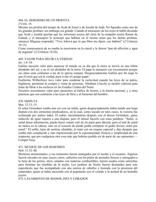 468. EL HEROISMO DE UN PROFETA
2 Crón. 18.
Micaías era profeta del tiempo de Acab de Israel y de Josafat de Judá. No figuraba como uno de
los grandes profetas; sin embargo era grande. Cuando el mensajero de los reyes le habló diciendo
que Acab y Josafat querían que les informara acerca del éxito de la campaña contra Ramot de
Galaad, y el mensajero le aconsejó que hablase en el mismo tenor que los demás profetas,
entonces Miqueas respondió: “Vive Jehová que lo que Dios me dijere, eso hablaré” (2 Crónicas
18:13).
Como consecuencia de su osadía lo encerraron en la cárcel y le dieron “pan de aflicción y agua
de angustia” (2 Crónicas 18:26).
469. VALOR PARA DECIR LA VERDAD
Jer. 1:4–10.
Galileo necesitó valor para anunciar al mundo en su día que la tierra se movía en una órbita
alrededor del sol, y no el sol alrededor de la tierra. El papa lo amenazó con excomunión porque
sus ideas eran contrarias a las de la iglesia romana. Desgraciadamente Galileo por fin negó lo
que él creía que era la verdad, para evitar el castigo papal.
Guillermo Wilberforce tuvo valor para condenar la esclavitud cuando las leyes de su patria,
Inglaterra, permitían la compra y venta de personas. Abraham Lincoln se mostró valeroso para
tratar de librar a los esclavos en los Estados Unidos del Norte.
Nosotros necesitamos valor para oponernos al tráfico de licores, a la lotería nacional, y a otras
prácticas que son contrarias a las leyes de Dios y al bienestar del hombre.
470. DISPUTA
Mar. 12:13–15.
El señor Grimshaw estaba una vez con un noble, quien desgraciadamente había tenido una larga
disputa con dos eminentes predicadores, en la cual, como sucede en tales casos, la victoria fue
reclamada por ambos lados. El noble, encontrándose después con el doctor Grimshaw, quiso
inducirlo de igual manera a una disputa; pero él rehusó hacerlo con estas palabras: “Señor, si
usted desea información, puedo hacer cuanto esté de mi parte para dársela; pero el mal de usted
no radica en la cabeza, sino en el corazón de donde podrá extirparlo el poder divino; oraré por
usted.” El noble, lejos de sentirse ofendido, lo trató con un respeto especial y dijo después que
estaba más complacido y más impresionado por la espontaneidad, firmeza y simplicidad de esta
respuesta, que por cualquiera otra cosa más que hubiera podido oir de parte de sus oponentes.—
Comper Gray.
471. MUERTE DE LOS MARTIRES
Heb. 11:32–40.
Murieron atormentados; y sus tormentos fueron amargados por el insulto y el escarnio. Algunos
fueron clavados en unas cruces; otros, cubiertos con las pieles de animales feroces y entregados a
la furia de los perros; otros, untados con materias combustibles, fueron usados como antorchas
para iluminar las tinieblas de la noche. Los jardines de Nerón fueron destinados para este
espectáculo que fue acompañado con una carrera de caballos y honrado con la presencia del
emperador, quien se había mezclado con el populacho con el vestido y la actitud de un humilde
joyero.
472. LAVAMIENTO DE MANOS, PIES Y CORAZON
 
