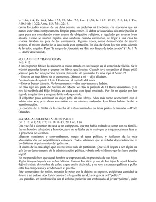 Is. 1:16; 4:4; Ez. 16:4; Mat. 15:2, 20; Mar. 7:3; Luc. 11:38; Jn. 11:2; 12:13; 13:5, 14; 1 Tim.
5:10; Heb. 10:22; Apoc. 1:5; 7:14; 22:14.
Como los judíos comían de un plato común, sin cuchillos ni tenedores, era necesario que sus
manos estuvieran completamente limpias para comer. El deber de lavárselas con anticipación en
agua pura era considerado como asunto de obligación religiosa, y regulado por severas leyes
rituales. Como no usaban zapatos sino sandalias cuando caminaban, al llegar a una casa los
criados lavaban los pies de los caminantes. Algunas veces, como demostración de mucho
respeto, el mismo dueño de la casa hacía esta operación. En días de fiesta los pies eran, además
de lavados, ungidos. Pero “la sangre de Jesucristo su Hijo nos limpia de todo pecado” (1 Jn. 1:7).
— Autor desconocido.
473. LA BIBLIA TRANSFORMA
Heb. 4:12.
A un colportor bíblico lo asaltaron a mano armada en un bosque en el corazón de Sicilia. Se le
ordenó encender fuego y quemar los libros que llevaba. Cuando tuvo encendido el fuego pidió
permiso para leer una porción de cada libro antes de quemarlo. De uno leyó el Salmo 23.
—Este es un buen libro; no lo quememos. Dámelo a mí —dijo el ladrón.
De otro leyó el capítulo 13 de 1 Corintios, el capítulo del amor.
—Esto es bueno; dámelo. No lo quememos —dijo nuevamente el ladrón.
De otro leyó una parte del Sermón del Monte, de otro la parábola de El Buen Samaritano, y de
otro la parábola del Hijo Pródigo; en cada caso con igual resultado. Por fin no quedó por leer
algo de ningún libro y ninguno había sido quemado.
El colportor pudo continuar su viaje; pero sin sus libros. Años más tarde se encontró con el
ladrón otra vez, pero ahora convertido en un ministro ordenado. Los libros habían hecho la
transformación.
La cosecha de la Biblia es la cosecha de vidas cambiadas en todas partes del mundo.—World
Crusades.
474. MALA INFLUENCIA DE UN PADRE
Ecl. 3:13; 4:1; 5:8; 7:7; Ez. 18:10–13, 20; Luc. 3:14.
Una vez fui a almorzar en casa de un campesino, que me había invitado a comer con su familia.
Era un hombre trabajador y honrado, pero no se fijaba en lo malo que es elogiar acciones feas en
la presencia de los niños.
Mientras comíamos y conversábamos, surgió el tema político, y hablamos de la mala
administración que soportábamos entonces. Todos sabíamos que se robaba descaradamente en
los distintos departamentos del gobierno.
El dueño de la casa alegó que eso no tenía nada de particular. ¡Que si él llegara a ser algún día
jefe de un departamento de la administración pública, robaría todo el dinero que le fuere posible
coger!
No me pareció bien que aquel hombre se expresara así, en presencia de sus hijos.
Algún tiempo después ese señor falleció. Pasaron los años, y uno de los hijos de aquel hombre
dejó el trabajo de siembra de cañas, a que estaba dedicado, y se puso a comprar gallinas y pollos
entre los campesinos y venderlos en el pueblo.
Este comerciante de pollos, notando lo poco que le dejaba su negocio, exigió una cantidad de
dinero a un colono rico. Este comunicó a la guardia rural, la exigencia del “pollero”.
Los guardias, en combinación con el colono, pusieron una emboscada al joven “pollero”, quien
 