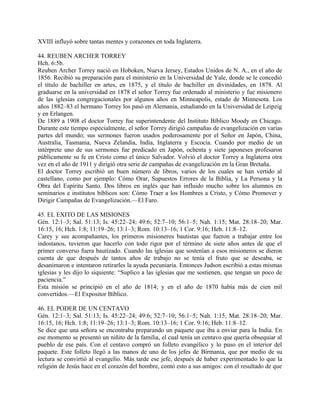 XVIII influyó sobre tantas mentes y corazones en toda Inglaterra.
44. REUBEN ARCHER TORREY
Hch. 6:5b.
Reuben Archer Torrey nació en Hoboken, Nueva Jersey, Estados Unidos de N. A., en el año de
1856. Recibió su preparación para el ministerio en la Universidad de Yale, donde se le concedió
el título de bachiller en artes, en 1875, y el título de bachiller en divinidades, en 1878. Al
graduarse en la universidad en 1878 el señor Torrey fue ordenado al ministerio y fue misionero
de las iglesias congregacionales por algunos años en Minneapolis, estado de Minnesota. Los
años 1882–83 el hermano Torrey los pasó en Alemania, estudiando en la Universidad de Leipzig
y en Erlangen.
De 1889 a 1908 el doctor Torrey fue superintendente del Instituto Bíblico Moody en Chicago.
Durante este tiempo especialmente, el señor Torrey dirigió campañas de evangelización en varias
partes del mundo; sus sermones fueron usados poderosamente por el Señor en Japón, China,
Australia, Tasmania, Nueva Zelandia, India, Inglaterra y Escocia. Cuando por medio de un
intérprete uno de sus sermones fue predicado en Japón, ochenta y siete japoneses profesaron
públicamente su fe en Cristo como el único Salvador. Volvió el doctor Torrey a Inglaterra otra
vez en el año de 1911 y dirigió otra serie de campañas de evangelización en la Gran Bretaña.
El doctor Torrey escribió un buen número de libros, varios de los cuales se han vertido al
castellano, como por ejemplo: Cómo Orar, Supuestos Errores de la Biblia, y La Persona y la
Obra del Espíritu Santo. Dos libros en inglés que han influido mucho sobre los alumnos en
seminarios e institutos bíblicos son: Cómo Traer a los Hombres a Cristo, y Cómo Promover y
Dirigir Campañas de Evangelización.—El Faro.
45. EL EXITO DE LAS MISIONES
Gén. 12:1–3; Sal. 51:13; Is. 45:22–24; 49:6; 52:7–10; 56:1–5; Nah. 1:15; Mat. 28:18–20; Mar.
16:15, 16; Hch. 1:8; 11:19–26; 13:1–3; Rom. 10:13–16; 1 Cor. 9:16; Heb. 11:8–12.
Carey y sus acompañantes, los primeros misioneros bautistas que fueron a trabajar entre los
indostanos, tuvieron que hacerlo con todo rigor por el término de siete años antes de que el
primer converso fuera bautizado. Cuando las iglesias que sostenían a esos misioneros se dieron
cuenta de que después de tantos años de trabajo no se tenía el fruto que se deseaba, se
desanimaron e intentaron retirarles la ayuda pecuniaria. Entonces Judson escribió a estas mismas
iglesias y les dijo lo siquiente: “Suplico a las iglesias que me sostienen, que tengan un poco de
paciencia.”
Esta misión se principió en el año de 1814; y en el año de 1870 había más de cien mil
convertidos.—El Expositor Bíblico.
46. EL PODER DE UN CENTAVO
Gén. 12:1–3; Sal. 51:13; Is. 45:22–24; 49:6; 52:7–10; 56:1–5; Nah. 1:15; Mat. 28:18–20; Mar.
16:15, 16; Hch. 1:8; 11:19–26; 13:1–3; Rom. 10:13–16; 1 Cor. 9:16; Heb. 11:8–12.
Se dice que una señora se encontraba preparando un paquete que iba a enviar para la India. En
ese momento se presentó un niñito de la familia, el cual tenía un centavo que quería obsequiar al
pueblo de ese país. Con el centavo compró un folleto evangélico y lo puso en el interior del
paquete. Este folleto llegó a las manos de uno de los jefes de Birmania, que por medio de su
lectura se convirtió al evangelio. Más tarde ese jefe, después de haber experimentado lo que la
religión de Jesús hace en el corazón del hombre, contó esto a sus amigos: con el resultado de que
 