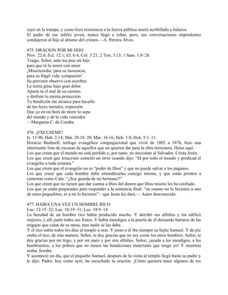 cayó en la trampa, y como hizo resistencia a la fuerza pública murió acribillado a balazos.
El padre de ese infeliz joven, nunca llegó a robar; pero, sus conversaciones imprudentes
condujeron al hijo al abismo del crimen.—A. Pereira Alves.
475. ORACION POR MI HIJO
Prov. 22:6; Ecl. 12:1; Ef. 6:4; Col. 3:21; 2 Tim. 3:15; 1 Sam. 1:9–28.
Traigo, Señor, ante tus pies mi hijo
para que tú lo mires con amor.
¡Misericordia: para su inocencia;
para su frágil vida: compasión!
Su porvenir observo con zozobra:
La tierra gime bajo gran dolor.
Aparta tú el mal de su camino
y disfrute tu eterna protección.
Tu bendición me alcance para hacerlo
de tus leyes morales, expresión.
Que yo en mi hora de morir lo sepa
del mundo y de la vida vencedor.
—Margarita C. de Comba.
476. ¡EXCUSEME!
Is. 11:9b; Hab. 2:14; Mat. 28:18–20; Mar. 16:16; Hch. 1:8; Hch. 5:1–11.
Horacio Bushnell, teólogo evangélico congregacional que vivió de 1802 a 1876, hizo una
interesante lista de excusas de aquellos que no quieren dar para la obra misionera. Helas aquí.
Los que creen que el mundo no está perdido y, por tanto, no necesitan al Salvador, Cristo Jesús.
Los que creen que Jesucristo cometió un error cuando dijo: “Id por todo el mundo y predicad el
evangelio a toda criatura.”
Los que creen que el evangelio no es “poder de Dios” y que no puede salvar a los paganos.
Los que creen que cada hombre debe entendérselas consigo mismo, y que están prontos a
contestar como Caín: “¿Soy guarda de mi hermano?”
Los que creen que no tienen que dar cuenta a Dios del dinero que Dios mismo les ha confiado.
Los que ya están preparados para responder a la sentencia final: “en cuanto no lo hicisteis a uno
de estos pequeñitos, ni a mí lo hicisteis”—que Jesús les dará.— Autor desconocido.
477. HABIA UNA VEZ UN HOMBRE RICO
Luc. 12:15–22; Luc. 16:19–31; Luc. 18:9–14.
La heredad de un hombre rico había producido mucho. Y derribó sus alfolíes y los edificó
mejores, y allí juntó todos sus frutos. Y había mendigos a la puerta de él deseando hartarse de las
migajas que caían de su mesa, mas nadie se las daba.
Y el rico subía todos los días al templo a orar. Y junto a él iba siempre su hijito Samuel. Y de pie
oraba el rico, de esta manera: Señor, te doy gracias que no soy como los otros hombres. Señor, te
doy gracias por mi trigo, y por mi maíz y por mis alfolíes. Señor, ¡ayuda a los mendigos, a los
hambrientos, a los pobres que no tienen las bendiciones materiales que tengo yo! Y mientras
oraba, lloraba.
Y aconteció un día, que el pequeño Samuel, después de la visita al templo llegó hasta su padre y
le dijo: Padre, hoy como ayer, he escuchado tu oración. ¡Cómo quisiera tener algunos de tus
 