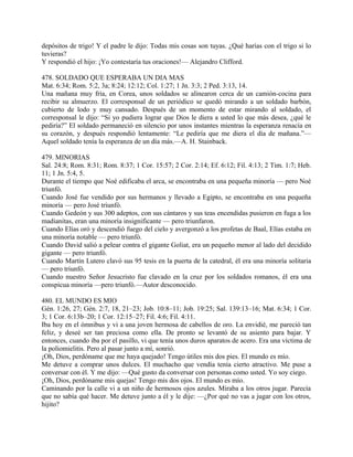 depósitos de trigo! Y el padre le dijo: Todas mis cosas son tuyas. ¿Qué harías con el trigo si lo
tuvieras?
Y respondió el hijo: ¡Yo contestaría tus oraciones!— Alejandro Clifford.
478. SOLDADO QUE ESPERABA UN DIA MAS
Mat. 6:34; Rom. 5:2, 3a; 8:24; 12:12; Col. 1:27; 1 Jn. 3:3; 2 Ped. 3:13, 14.
Una mañana muy fría, en Corea, unos soldados se alinearon cerca de un camión-cocina para
recibir su almuerzo. El corresponsal de un periódico se quedó mirando a un soldado barbón,
cubierto de lodo y muy cansado. Después de un momento de estar mirando al soldado, el
corresponsal le dijo: “Si yo pudiera lograr que Dios le diera a usted lo que más desea, ¿qué le
pediría?” El soldado permaneció en silencio por unos instantes mientras la esperanza renacía en
su corazón, y después respondió lentamente: “Le pediría que me diera el día de mañana.”—
Aquel soldado tenía la esperanza de un día más.—A. H. Stainback.
479. MINORIAS
Sal. 24:8; Rom. 8:31; Rom. 8:37; 1 Cor. 15:57; 2 Cor. 2:14; Ef. 6:12; Fil. 4:13; 2 Tim. 1:7; Heb.
11; 1 Jn. 5:4, 5.
Durante el tiempo que Noé edificaba el arca, se encontraba en una pequeña minoría — pero Noé
triunfó.
Cuando José fue vendido por sus hermanos y llevado a Egipto, se encontraba en una pequeña
minoría — pero José triunfó.
Cuando Gedeón y sus 300 adeptos, con sus cántaros y sus teas encendidas pusieron en fuga a los
madianitas, eran una minoría insignificante — pero triunfaron.
Cuando Elías oró y descendió fuego del cielo y avergonzó a los profetas de Baal, Elías estaba en
una minoría notable — pero triunfó.
Cuando David salió a pelear contra el gigante Goliat, era un pequeño menor al lado del decidido
gigante — pero triunfó.
Cuando Martín Lutero clavó sus 95 tesis en la puerta de la catedral, él era una minoría solitaria
— pero triunfó.
Cuando nuestro Señor Jesucristo fue clavado en la cruz por los soldados romanos, él era una
conspicua minoría —pero triunfó.—Autor desconocido.
480. EL MUNDO ES MIO
Gén. 1:26, 27; Gén. 2:7, 18, 21–23; Job. 10:8–11; Job. 19:25; Sal. 139:13–16; Mat. 6:34; 1 Cor.
3; 1 Cor. 6:13b–20; 1 Cor. 12:15–27; Fil. 4:6; Fil. 4:11.
Iba hoy en el ómnibus y vi a una joven hermosa de cabellos de oro. La envidié, me pareció tan
feliz, y deseé ser tan preciosa como ella. De pronto se levantó de su asiento para bajar. Y
entonces, cuando iba por el pasillo, vi que tenía unos duros aparatos de acero. Era una víctima de
la poliomielitis. Pero al pasar junto a mí, sonrió.
¡Oh, Dios, perdóname que me haya quejado! Tengo útiles mis dos pies. El mundo es mío.
Me detuve a comprar unos dulces. El muchacho que vendía tenía cierto atractivo. Me puse a
conversar con él. Y me dijo: —Qué gusto da conversar con personas como usted. Yo soy ciego.
¡Oh, Dios, perdóname mis quejas! Tengo mis dos ojos. El mundo es mío.
Caminando por la calle vi a un niño de hermosos ojos azules. Miraba a los otros jugar. Parecía
que no sabía qué hacer. Me detuve junto a él y le dije: —¿Por qué no vas a jugar con los otros,
hijito?
 