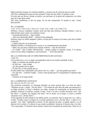 Siguió mirando el juego sin contestar palabras, y entonces me di cuenta de que era sordo.
¡Oh, Dios, perdóname de que me haya quejado! Tengo mis dos oídos. El mundo es mío.
Con pies que me llevan a donde yo quiero, con ojos para ver la gloria del crepúsculo, con oídos
para oir lo que deseo saber.
¡Oh, Dios, perdóname si aún me quejo. Tú me has enriquecido. El mundo es mío.—Autor
desconocido.
481. ¡CUIDADO!
1 Cor. 15:33; 1 Tim. 4:12; 1 Tim. 6:11; 2 Tim. 2:22; 1 Ped. 1:18; 1 Ped. 3:16.
Sofronio, virtuoso ciudadano romano, tenía una hija muy hermosa, llamada Eulalia, y ésta le
pidió permiso para visitar a la mundana Lucina.
—No puedo permitírtelo —dijo el padre.
—¿Me crees demasiado débil? —replicó la hija indignada.
Sofronio cogió un carbón apagado y pidió a su hija que lo tomara en la mano, pero ésta vacilaba
en hacerlo.
—Cógelo, hija mía, no te quemarás.
Obedeció Eulalia, y la blancura de su mano se vio inmediatamente manchada.
—Padre, hay que tener cuidado para manejar carbones —dijo de mal humor.
—Es verdad —dijo el padre solemnemente —porque aunque no queman, tiznan. Y lo mismo
ocurre con las malas compañias y conversaciones. — Autor desconocido.
482. LA CONFIANZA DE UN NIÑO IMPOTENCIA DE SATANAS
1 Ped. 5:8.
Un jovencito fue a ver a su papá y presentándose ante él con mucha serenidad, le dice:
—Papá, ¿es Satanás más grande que yo?
—Sí, hijo mío —dijo el papá.
—¿Es más grande que tú, papá?
—Sí, hijo mío, es más grande que yo.
El niño estaba muy sorprendido; pero pensó otra vez, y dijo: —¿Es más grande que Jesús?
—No, hijo mío —contestó el papá—, Jesús es más grande que él. El pequeñuelo al separarse dijo
sonriendo:
—Entonces no le tengo miedo.
483. LA IMPIEDAD CASTIGADA
Sal. 10:4; 14; 53; Ef. 2:12; 4:18.
Una profesora comunista, en Alemania Oriental, en cierta ocasión dijo a su clase de niños:
“Pónganse en pie, y digan: ‘¡No hay Dios!’ ” Una niñita de ocho años de edad, que pertenecía a
un hogar cristiano, se negó a obedecer esa orden. Aunque fue amenazada, no pronunció tales
palabras. Entonces la maestra, enojada, le dijo: “Vete a tu casa y escribe cincuenta veces ‘¡No
hay Dios!’, y mañana me entregas esta tarea.” Por la noche, en su hogar, se sentó y escribió
cincuenta veces “¡Sí hay Dios!”.
Al día siguiente la niña entregó lo que había escrito a su maestra. Esta se enojó otra vez, y dijo a
la niña: “Cuando vayas a tu hogar vas a escribir quinientas veces ‘¡No hay Dios!’, o algo te va a
suceder.” Ese “algo” significaba la muerte. El día siguiente la niña y su padre fueron a ver al
director de la escuela y le dijeron lo que estaba sucediendo. Entonces el director dijo a la niña:
“No te preocupes. Tu maestra murió anoche víctima de un accidente de motocicleta. Todo eso ya
 