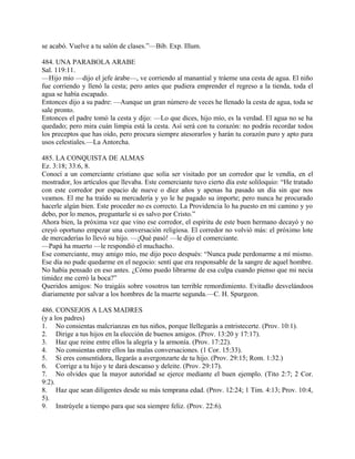se acabó. Vuelve a tu salón de clases.”—Bib. Exp. Illum.
484. UNA PARABOLA ARABE
Sal. 119:11.
—Hijo mío —dijo el jefe árabe—, ve corriendo al manantial y tráeme una cesta de agua. El niño
fue corriendo y llenó la cesta; pero antes que pudiera emprender el regreso a la tienda, toda el
agua se había escapado.
Entonces dijo a su padre: —Aunque un gran número de veces he llenado la cesta de agua, toda se
sale pronto.
Entonces el padre tomó la cesta y dijo: —Lo que dices, hijo mío, es la verdad. El agua no se ha
quedado; pero mira cuán limpia está la cesta. Así será con tu corazón: no podrás recordar todos
los preceptos que has oído, pero procura siempre atesorarlos y harán tu corazón puro y apto para
usos celestiales.—La Antorcha.
485. LA CONQUISTA DE ALMAS
Ez. 3:18; 33:6, 8.
Conocí a un comerciante cristiano que solía ser visitado por un corredor que le vendía, en el
mostrador, los artículos que llevaba. Este comerciante tuvo cierto día este soliloquio: “He tratado
con este corredor por espacio de nueve o diez años y apenas ha pasado un día sin que nos
veamos. El me ha traído su mercadería y yo le he pagado su importe; pero nunca he procurado
hacerle algún bien. Este proceder no es correcto. La Providencia lo ha puesto en mi camino y yo
debo, por lo menos, preguntarle si es salvo por Cristo.”
Ahora bien, la próxima vez que vino ese corredor, el espíritu de este buen hermano decayó y no
creyó oportuno empezar una conversación religiosa. El corredor no volvió más: el próximo lote
de mercaderías lo llevó su hijo. —¡Qué pasó! —le dijo el comerciante.
—Papá ha muerto —le respondió el muchacho.
Ese comerciante, muy amigo mío, me dijo poco después: “Nunca pude perdonarme a mí mismo.
Ese día no pude quedarme en el negocio: sentí que era responsable de la sangre de aquel hombre.
No había pensado en eso antes. ¿Cómo puedo librarme de esa culpa cuando pienso que mi necia
timidez me cerró la boca?”
Queridos amigos: No traigáis sobre vosotros tan terrible remordimiento. Evitadlo desvelándoos
diariamente por salvar a los hombres de la muerte segunda.—C. H. Spurgeon.
486. CONSEJOS A LAS MADRES
(y a los padres)
1. No consientas malcrianzas en tus niños, porque llellegarás a entristecerte. (Prov. 10:1).
2. Dirige a tus hijos en la elección de buenos amigos. (Prov. 13:20 y 17:17).
3. Haz que reine entre ellos la alegría y la armonía. (Prov. 17:22).
4. No consientas entre ellos las malas conversaciones. (1 Cor. 15:33).
5. Si eres consentidora, llegarás a avergonzarte de tu hijo. (Prov. 29:15; Rom. 1:32.)
6. Corrige a tu hijo y te dará descanso y deleite. (Prov. 29:17).
7. No olvides que la mayor autoridad se ejerce mediante el buen ejemplo. (Tito 2:7; 2 Cor.
9:2).
8. Haz que sean diligentes desde su más temprana edad. (Prov. 12:24; 1 Tim. 4:13; Prov. 10:4,
5).
9. Instrúyele a tiempo para que sea siempre feliz. (Prov. 22:6).
 