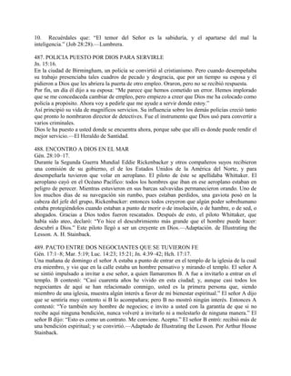 10. Recuérdales que: “El temor del Señor es la sabiduría, y el apartarse del mal la
inteligencia.” (Job 28:28).—Lumbrera.
487. POLICIA PUESTO POR DIOS PARA SERVIRLE
Jn. 15:16.
En la ciudad de Birmingham, un policía se convirtió al cristianismo. Pero cuando desempeñaba
su trabajo presenciaba tales cuadros de pecado y desgracia, que por un tiempo su esposa y él
pidieron a Dios que les abriera la puerta de otro empleo. Oraron, pero no se recibió respuesta.
Por fin, un día él dijo a su esposa: “Me parece que hemos cometido un error. Hemos implorado
que se me concedaceda cambiar de empleo, pero empiezo a creer que Dios me ha colocado como
policía a propósito. Ahora voy a pedirle que me ayude a servir donde estoy.”
Así principió su vida de magníficos servicios. Su influencia sobre los demás policías creció tanto
que pronto lo nombraron director de detectives. Fue el instrumento que Dios usó para convertir a
varios criminales.
Dios le ha puesto a usted donde se encuentra ahora, porque sabe que allí es donde puede rendir el
mejor servicio.—El Heraldo de Santidad.
488. ENCONTRO A DIOS EN EL MAR
Gén. 28:10–17.
Durante la Segunda Guerra Mundial Eddie Rickenbacker y otros compañeros suyos recibieron
una comisión de su gobierno, el de los Estados Unidos de la América del Norte, y para
desempeñarla tuvieron que volar en aeroplano. El piloto de éste se apellidaba Whittaker. El
aeroplano cayó en el Océano Pacífico: todos los hombres que iban en ese aeroplano estaban en
peligro de perecer. Mientras estuvieron en sus barcas salvavidas permanecieron orando. Uno de
los muchos días de su navegación sin rumbo, pues estaban perdidos, una gaviota posó en la
cabeza del jefe del grupo, Rickenbacker: entonces todos creyeron que algún poder sobrehumano
estaba protegiéndolos cuando estaban a punto de morir o de insolación, o de hambre, o de sed, o
ahogados. Gracias a Dios todos fueron rescatados. Después de esto, el piloto Whittaker, que
había sido ateo, declaró: “Yo hice el descubrimiento más grande que el hombre puede hacer:
descubrí a Dios.” Este piloto llegó a ser un creyente en Dios.—Adaptación. de Illustrating the
Lesson. A. H. Stainback.
489. PACTO ENTRE DOS NEGOCIANTES QUE SE TUVIERON FE
Gén. 17:1–8; Mar. 5:19; Luc. 14:23; 15:21; Jn. 4:39–42; Hch. 17:17.
Una mañana de domingo el señor A estaba a punto de entrar en el templo de la iglesia de la cual
era miembro, y vio que en la calle estaba un hombre pensativo y mirando el templo. El señor A
se sintió impulsado a invitar a ese señor, a quien llamaremos B. A fue a invitarlo a entrar en el
templo. B contestó: “Casi cuarenta años he vivido en esta ciudad; y, aunque casi todos los
negociantes de aquí se han relacionado conmigo, usted es la primera persona que, siendo
miembro de una iglesia, muestra algún interés a favor de mi bienestar espiritual.” El señor A dijo
que se sentiría muy contento si B lo acompañara; pero B no mostró ningún interés. Entonces A
contestó: “Yo también soy hombre de negocios; e invito a usted con la garantía de que si no
recibe aquí ninguna bendición, nunca volveré a invitarlo ni a molestarlo de ninguna manera.” El
señor B dijo: “Esto es como un contrato. Me conviene. Acepto.” El señor B entró: recibió más de
una bendición espiritual; y se convirtió.—Adaptado de Illustrating the Lesson. Por Arthur House
Stainback.
 