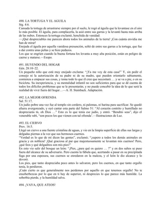 490. LA TORTUGA Y EL AGUILA
Stg. 4:6.
Cansada la tortuga de arrastrarse siempre por el suelo, le rogó al águila que la levantase en el aire
lo más posible. El águila, para complacerla, la asió entre sus garras y la levantó hasta más arriba
de las nubes. Entonces la tortuga exclamó, henchida de vanidad:
—¡Qué despreciables me parecen ahora todos los animales de la tierra! ¡Con cuánta envidia me
han de mirar!
Enojada el águila por aquella vanidosa presunción, soltó de entre sus garras a la tortuga, que fue
a dar contra unas peñas y se hizo pedazos.
Los que se engríen cuando la buena fortuna los levanta a muy alta posición, están en peligro de
caerse y matarse.—Esopo.
491. HUYENDO DEL HOGAR
Gén. 28:10–22.
Un pequeño niño que está muy enojado exclama: “¡Ya me voy de esta casa!” Y, sin pedir el
consejo ni la autorización de su padre ni de su madre, que pueden orientarlo sabiamente,
comienza a empacar sus cosas, y toma todo lo que él cree que necesitará … y se va a pie, o en su
bicicleta. Su inexperiencia, y su mentalidad infantil no son suficientes para que se dé cuenta de
todos los difíciles problemas que se le presentarán; y no puede concebir la idea de lo que será la
realidad de vivir fuera del hogar…—A. H. Stainback. Adaptación.
492. LA MEJOR OFRENDA
Sal. 51:17.
Un judío pobre una vez fue al templo sin cordero, ni palomas, ni harina para sacrificar. Se quedó
afuera avergonzado, y oyó cantar esta parte del Salmo 51: “Al corazón contrito y humillado no
despreciarás tú, oh Dios …” Esto es lo que tenía ese judío, y entró. “Bendito seas”, dijo el
venerable rabí, “son pocos los que vienen con tal ofrenda’.—Ilustraciones de Luz.
493. EL CIERVO
Prov. 16:5.
Llegó un ciervo a una fuente cristalina de aguas, y vio en la limpia superficie de ellas sus largas y
delgadas piernas a la vez que sus hermosos cuernos.
“Verdad es lo que de mí dicen las gentes”, exclamó; “¡supero a todos los demás animales en
gracia y en nobleza! ¡Qué graciosa al par que majestuosamente se levantan mis cuernos! Pero,
¡qué feos y qué delgaditos son mis pies!”
En esto vio salir del bosque un león: “¡Pies, ¿para qué os quiero … ?” y en dos saltos se puso
fuera del alcance de su adversario. Pero cuenta la fábula que, acertando a pasar en su precipitada
fuga por una espesura, sus cuernos se enredaron en la maleza, y el león le dio alcance y lo
devoró.
Los pies, que tanto despreciaba poco antes lo salvaron; pero los cuernos, en que tanto orgullo
tenía, le perdieron.
¡Cuán cierto es que generalmente nos perdemos por aquello en que tenemos orgullo! No te
ensoberbezcas por lo que en ti hay de superior, ni desprecies lo que parece más humilde. La
soberbia pierde, y la humildad salva.
494. ¡VAYA, QUE ATEOS!
 