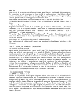 Gén. 6:5.
Este espíritu de ateísmo y materialismo originado por el diablo y manifestado abiertamente por
los comunistas, se está esparciendo en cierta medida en muchos sectores e individuos … Es el
espíritu del anticristo … Unos dicen ser ateos por dogma, otros por disciplina, otros por novedad,
etcétera, pero lo cierto es que muy pocos son realmente ateos.
Hoy hablaba con un hombre acerca del Señor y me dijo: —Soy ateo; no creo en Dios.
—Usted dice ser ateo ahora que en todo le va bien; pero cuando se ve apretado entonces clama a
Dios.
—No, yo no clamo a Dios.
Seguimos conversando acerca de la necesidad que él tenía de salvar su alma. A lo que él
argumentó; —yo no le hago mal a nadie. Y hasta mire, yo cumplo los mandamientos de Dios.
Dios dijo: “Amaos los unos a los otros”, y yo amo a todas las mujeres. Dios dijo: “Creced y
multiplicaos”, y es lo que hago siempre.
Yo le dije: —Pero Dios también dijo: “No adulterarás”. —Y añadí:— De modo que usted para
unas cosas dice no creer en Dios, y para interpretar mal lo que Dios dice con respecto a otras
cosas, para eso cree.
Este hombre dice ser ateo; pero en realidad es “un sinvergüenza”.
Para muchos, pues, la “última moda” es decir que son ateos. Es el espíritu del anticristo …—El
Gibareño.
495. EL LIBRO QUE MEJORO A UN PUEBLO
Sal. 119:105; 119:109; 119:130.
Green, en su “Breve Historia del Pueblo Inglés”, cap. VIII, da un testimonio maravilloso del
efecto que la Biblia impresa produjo en el reinado de Elisabet. “Jamás se efectuó en ninguna
nación un cambio moral más grande que el que se realizó en Inglaterra durante los años que
separaron la mitad del período del reinado de Elisabet de la Reunión del Gran Parlamento.
Inglaterra llegó a ser un pueblo de un libro, y ese libro era la Biblia. Era el único libro inglés con
el cual todo británico estaba familiarizado; se leía en las iglesias, se leía en los hogares, y en
todas partes sus palabras … encendían un maravilloso entusiasmo. Sus efectos literarios y
sociales fueron grandes; pero a la larga, más grande fue el efecto de la Biblia en el carácter del
pueblo, pues ejerció una influencia dominante manifestada en la acción humana. Todo el
temperamento de la nación sintió el cambio, en todas las clases sociales se extendió un nueva
concepto de la vida y un nuevo impulso moral y religioso.”—Peloubet.
496. ELIGIENDO EL FUTURO
Jos. 24:15; Luc. 9:62; Jn. 12:19.
Pizarro, en sus primeros intentos para conquistar el Perú, unas veces tuvo el problema de que
todos sus seguidores querían desertar. Por lo mismo en una ocasión sacó su espada y trazó con
ella una línea de oeste a este. Luego, volviéndose hacia el sur, dijo: “Amigos y camaradas: en
este lado están los afanes, el hambre, la desnudez, la tempestad destructora y la muerte … Allí
está Perú con todas sus riquezas; aquí Panamá y su pobreza. Escoja cada hombre lo que
corresponde a un valiente castellano; por mi parte, voy hacia el sur.” Diciendo esto cruzó la
línea. Sus soldados le siguieron uno tras otro. Esta fue la crisis de la suerte de Pizarro. En la vida
de los hombres hay momentos que, según sean aprovechados o desechados, deciden su destino
futuro.—Prescott.
 
