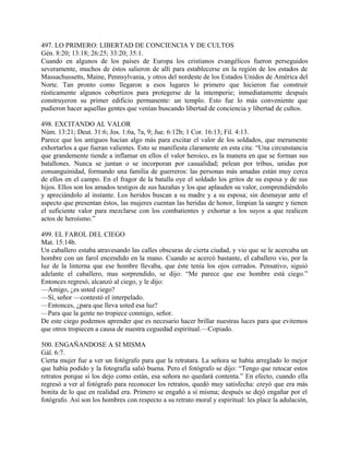 497. LO PRIMERO: LIBERTAD DE CONCIENCIA Y DE CULTOS
Gén. 8:20; 13:18; 26:25; 33:20; 35:1.
Cuando en algunos de los países de Europa los cristianos evangélicos fueron perseguidos
severamente, muchos de éstos salieron de allí para establecerse en la región de los estados de
Massachussetts, Maine, Pennsylvania, y otros del nordeste de los Estados Unidos de América del
Norte. Tan pronto como llegaron a esos lugares lo primero que hicieron fue construir
rústicamente algunos cobertizos para protegerse de la intemperie; inmediatamente después
construyeron su primer edificio permanente: un templo. Esto fue lo más conveniente que
pudieron hacer aquellas gentes que venían buscando libertad de conciencia y libertad de cultos.
498. EXCITANDO AL VALOR
Núm. 13:21; Deut. 31:6; Jos. 1:6a, 7a, 9; Jue. 6:12b; 1 Cor. 16:13; Fil. 4:13.
Parece que los antiguos hacían algo más para excitar el valor de los soldados, que meramente
exhortarlos a que fueran valientes. Esto se manifiesta claramente en esta cita: “Una circunstancia
que grandemente tiende a inflamar en ellos el valor heroico, es la manera en que se forman sus
batallones. Nunca se juntan o se incorporan por casualidad; pelean por tribus, unidas por
consanguinidad, formando una familia de guerreros: las personas más amadas están muy cerca
de ellos en el campo. En el fragor de la batalla oye el soldado los gritos de su esposa y de sus
hijos. Ellos son los amados testigos de sus hazañas y los que aplauden su valor, comprendiéndolo
y apreciándolo al instante. Los heridos buscan a su madre y a su esposa; sin desmayar ante el
aspecto que presentan éstos, las mujeres cuentan las heridas de honor, limpian la sangre y tienen
el suficiente valor para mezclarse con los combatientes y exhortar a los suyos a que realicen
actos de heroísmo.”
499. EL FAROL DEL CIEGO
Mat. 15:14b.
Un caballero estaba atravesando las calles obscuras de cierta ciudad, y vio que se le acercaba un
hombre con un farol encendido en la mano. Cuando se acercó bastante, el caballero vio, por la
luz de la linterna que ese hombre llevaba, que éste tenía los ojos cerrados. Pensativo, siguió
adelante el caballero, mas sorprendido, se dijo: “Me parece que ese hombre está ciego.”
Entonces regresó, alcanzó al ciego, y le dijo:
—Amigo, ¿es usted ciego?
—Sí, señor —contestó el interpelado.
—Entonces, ¿para que lleva usted esa luz?
—Para que la gente no tropiece conmigo, señor.
De este ciego podemos aprender que es necesario hacer brillar nuestras luces para que evitemos
que otros tropiecen a causa de nuestra ceguedad espiritual.—Copiado.
500. ENGAÑANDOSE A SI MISMA
Gál. 6:7.
Cierta mujer fue a ver un fotógrafo para que la retratara. La señora se había arreglado lo mejor
que había podido y la fotografía salió buena. Pero el fotógrafo se dijo: “Tengo que retocar estos
retratos porque si los dejo como están, esa señora no quedará contenta.” En efecto, cuando ella
regresó a ver al fotógrafo para reconocer los retratos, quedó muy satisfecha: creyó que era más
bonita de lo que en realidad era. Primero se engañó a sí misma; después se dejó engañar por el
fotógrafo. Así son los hombres con respecto a su retrato moral y espiritual: les place la adulación,
 