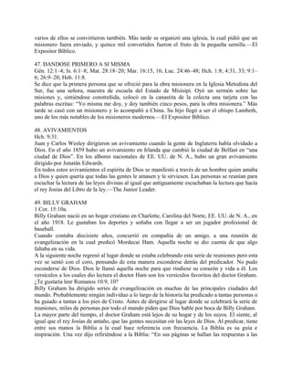 varios de ellos se convirtieron también. Más tarde se organizó una iglesia, la cual pidió que un
misionero fuera enviado, y quince mil convertidos fueron el fruto de la pequeña semilla.—El
Expositor Bíblico.
47. DANDOSE PRIMERO A SI MISMA
Gén. 12:1–4; Is. 6:1–8; Mat. 28:18–20; Mar. 16:15, 16; Luc. 24:46–48; Hch. 1:8; 4:31, 33; 9:1–
6; 26:9–20; Heb. 11:8.
Se dice que la primera persona que se ofreció para la obra misionera en la Iglesia Metodista del
Sur, fue una señora, maestra de escuela del Estado de Misisipí. Oyó un sermón sobre las
misiones y, sintiéndose constreñida, colocó en la canastita de la colecta una tarjeta con las
palabras escritas: “Yo misma me doy, y doy también cinco pesos, para la obra misionera.” Más
tarde se casó con un misionero y lo acompañó a China. Su hijo llegó a ser el obispo Lambeth,
uno de los más notables de los misioneros modernos.—El Expositor Bíblico.
48. AVIVAMIENTOS
Hch. 9:31.
Juan y Carlos Wesley dirigieron un avivamiento cuando la gente de Inglaterra había olvidado a
Dios. En el año 1859 hubo un avivamiento en Irlanda que cambió la ciudad de Belfast en “una
ciudad de Dios”. En los albores nacionales de EE. UU. de N. A., hubo un gran avivamiento
dirigido por Jonatán Edwards.
En todos estos avivamientos el espíritu de Dios se manifestó a través de un hombre quien amaba
a Dios y quien quería que todas las gentes le amasen y le sirviesen. Las personas se reunían para
escuchar la lectura de las leyes divinas al igual que antiguamente escuchaban la lectura que hacía
el rey Josías del Libro de la ley.—The Junior Leader.
49. BILLY GRAHAM
1 Cor. 15:10a.
Billy Graham nació en un hogar cristiano en Charlotte, Carolina del Norte, EE. UU. de N. A., en
el año 1918. Le gustaban los deportes y soñaba con llegar a ser un jugador profesional de
baseball.
Cuando contaba diecisiete años, concurrió en compañía de un amigo, a una reunión de
evangelización en la cual predicó Mordecai Ham. Aquella noche se dio cuenta de que algo
faltaba en su vida.
A la siguiente noche regresó al lugar donde se estaba celebrando esta serie de reuniones pero esta
vez se sentó con el coro, pensando de esta manera esconderse detrás del predicador. No pudo
esconderse de Dios. Dios le llamó aquella noche para que rindiese su corazón y vida a él. Los
versículos a los cuales dio lectura el doctor Ham son los versículos favoritos del doctor Graham.
¿Te gustaría leer Romanos 10:9, 10?
Billy Graham ha dirigido series de evangelización en muchas de las principales ciudades del
mundo. Probablemente ningún individuo a lo largo de la historia ha predicado a tantas personas o
ha guiado a tantas a los pies de Cristo. Antes de dirigirse al lugar donde se celebrará la serie de
reuniones, miles de personas por todo el mundo piden que Dios hable por boca de Billy Graham.
La mayor parte del tiempo, el doctor Graham está lejos de su hogar y de los suyos. El siente, al
igual que el rey Josías de antaño, que las gentes necesitan oir las leyes de Dios. Al predicar, tiene
entre sus manos la Biblia a la cual hace referencia con frecuencia. La Biblia es su guía e
inspiración. Una vez dijo refiriéndose a la Biblia: “En sus páginas se hallan las respuestas a las
 