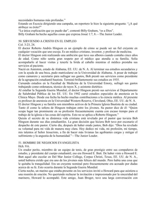 necesidades humanas más profundas.”
Estando en Escocia dirigiendo una campaña, un reportero le hizo la siguiente pregunta: “¿A qué
atribuye su éxito?”
“La única explicación que yo puedo dar”, contestó Billy Graham, “es a Dios”.
Billy Graham ha hecho aquellas cosas que expresa Josué 1:7, 8.—The Junior Leader.
50. SIRVIENDO A CRISTO EN EL EMPLEO
Col. 3:23, 24.
El doctor Roberto Andrés Hingson es un ejemplo de cómo se puede ser un fiel creyente en
cualquier vocación que uno escoja. Es un médico cristiano, inventor, y profesor de medicina.
El doctor Hingson está realizando una ambición que tuvo sus albores cuando contaba cinco años
de edad. Como niño sentía gran respeto por el médico que atendía a su familia. Solía
acompañarlo al hacer visitas y tenerle la brida al caballo mientras el médico prestaba sus
servicios al paciente.
Nació en Anniston, estado de Alabama, EE. UU. de N. A. Al terminar sus estudios secundarios y
con la ayuda de una beca, pudo matricularse en la Universidad de Alabama. A pesar de trabajar
como camarero y secretario para sufragar sus gastos, Bob prestó sus servicios como presidente
de la agrupación estudiantil bautista. Terminó brillantemente sus estudios en 1935.
Cursando estudios en la Facultad de Medicina de la Universidad Emory, sufragó sus gastos
trabajando como ordenanza, técnico de rayos X, y asistente dietético.
Al estallar la Segunda Guerra Mundial, el doctor Hingson prestó sus servicios al Departamento
de Salubridad Pública de los EE. UU. En 1942 cursó estudios especiales de anestesia en la
Clínica Mayo. Desde esa fecha ha hecho muchas contribuciones a la ciencia médica. Al presente
es profesor de anestesia en la Universidad Western Reserve, Cleveland, Ohio, EE. UU. de N. A.
El doctor Hingson y su familia son miembros activos de la Primera Iglesia Bautista de su ciudad.
Tanto él como la señora de Hingson trabajan entre los jóvenes. Su pastor dice de él: “Quien
ocupa lugar tan prominente en su profesión frecuentemente cuenta con escaso tiempo para el
trabajo de la iglesia o las cosas del espíritu. Esto no se aplica a Roberto Hingson.”
Quizás el secreto de su dinámica vida cristiana está revelado por el pastor que tuviera Bob
Hingson durante sus días estudiantiles. La gran decisión que hiciera Bob tuvo por escenario el
despacho de este pastor. Cierto día, después de haber orado juntos, Bob dijo: “Dios ha revelado
su voluntad para mi vida de manera muy clara. Hoy dedico mi vida, mi profesión, mi tiempo,
mis talentos al Señor Jesucristo, a fin de hacer más livianas las agobiantes cargas y mitigar el
sufrimiento y la angustia de la humanidad.”—The Junior Leader.
51. HOMBRE DE NEGOCIOS EVANGELISTA
Hch. 9:6.
Un orador perito, miembro de un equipo de tenis, de gran prestigio entre sus compañeros de
estudio, y presidente del cuerpo estudiantil, eso era Howard E. Butt. De haber visto a Howard E.
Butt aquel año escolar en Del Mar Junior College, Corpus Christi, Texas, EE. UU. de N. A.,
usted hubiera creído que era uno de los jóvenes más felices del mundo. Pero había una cosa que
le quitaba la tranquilidad. Era un creyente nominal pero frecuentemente era acosado por dudas
acerca de su fe. Esto ocurría durante la Segunda Guerra Mundial.
Cierta noche, un marino que estaba presente en los servicios invitó a Howard para que asistiera a
una reunión de oración. No queriendo rechazar la invitación e impresionado por la sinceridad del
marinero, Howard lo acompañó. Este amigo, Juan Broger, tuvo una larga conversación con
 