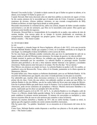 Howard. Una noche le dijo: “¿Cuándo te darás cuenta de que el Señor no quiere tu talento, ni tu
dinero, ni tu tiempo? El Señor te quiere a ti.”
Cuando Howard, Butt tenía diecisiete años de edad hizo pública su decisión de seguir a Cristo.
Se dio cuenta entonces de la necesidad que el mundo tenía de Cristo. Comenzó a predicar en
reuniones de jóvenes, clínicas médicas, misiones, en una cruzada evangelizadora de Billy
Graham en Boston, en todo lugar hacia donde se sentía guiado.
Buscando sinceramente la voluntad divina, sabía con certeza, después de haber cursado estudios
universitarios y un año de seminario, que Dios no lo necesitaba como pastor. Dios quería que
predicase como hombre de negocios.
Al presente, Howard Butt es vicepresidente de la compañía de su padre, una cadena de más de
sesenta tiendas. Una tercera parte de su tiempo lo invierte predicando en reuniones de
evangelización, siempre sufragando sus propios gastos. Estos gastos montan a unos 14.000
dólares anuales.—The Junior Leader.
52. TUVO QUE IRSE
Is. 6:8.
En un tranquilo y cómodo hogar de Nueva Inglaterra, allá por el año 1812, vivía una jovencita
llamada Melinda Rankin. Desde que aceptara a Cristo, no se hallaba satisfecha en la alegría de
este hogar. La embargaba el deseo de hablarles a otros acerca de Jesús.
No fue sino hasta que Melinda contaba veintiocho años que tuvo la oportunidad de salir de su
hogar, rumbo al valle del Misisipí como misionera. Era tiempo de guerra y la vida era difícil.
Cuando terminó la guerra con México, los soldados que regresaban contaban de las personas
ignorantes dominadas por los sacerdotes. La señorita Rankin se preocupó mucho. Escribió
artículos para periódicos y de esta y otras maneras intentó interesar a las iglesias y sociedades
misioneras. Nadie parecía estar listo para ir al campo. Por fin ella dijo: “Iré yo misma.”
Pero México era entonces un estado sin leyes. La señorita Rankin no podía ir allí. En cambio, se
estableció cerca de Brownsville, Texas, sobre el río Grande, justamente en la ribera opuesta de
Matamoros, México.
No pudo hallar casa. Otras mujeres se hubieran desalentado, pero no así Melinda Rankin. Al fin
encontró dos habitaciones que alquiló, una como vivienda personal, la otra para su escuelita.
Fue admirable que, muchas niñas mexicanas asistieran a la escuelita de la señorita Rankin el
primer día do clase. Cierto día una señora vino pidiendo cambiar un santo por una Biblia. La
señorita Rankin le dio dos Biblias, una de las cuales había de llevar para una amiga de México.
Esta fue la primera Biblia que pudo hacer cruzar la frontera. Con la ayuda de la Sociedad Bíblica
Americana, pudo enviar centenares de ejemplares a México. Muchos mexicanos llamaban a su
puerta, suplicando que les diese un ejemplar del Libro de Dios.
Cuando estalló la guerra civil en EE. UU. de N. A., la señorita Rankin se vio obligada a salir de
Texas e ir a México, donde había querido trabajar. Se le rechazó de casa en casa pero con todo
pudo establecer la primera misión protestante. El número de convertidos se multiplicó y estos
nuevos creyentes iban de casa en casa ansiosos por contarles a otros la historia.
Durante los muchos disturbios y batallas de 1871 ella no sufrió heridas. Cuando se retiró, la
iglesia que ella organizó contaba con ciento setenta miembros mexicanos.
Ella fue quien dijo: “La palabra ‘desaliento’ no se encuentra en el diccionario del reino de los
cielos.”
Como Ester, Melinda Rankin estaba dispuesta a sacrificar sus placeres a fin de poder ayudar a
otros.—The Junior Leader.
 