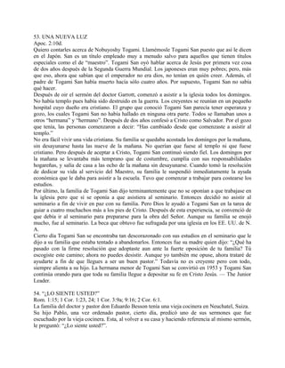 53. UNA NUEVA LUZ
Apoc. 2:10d.
Quiero contarles acerca de Nobuyoshy Togami. Llamémosle Togami San puesto que así le dicen
en el Japón. San es un título empleado muy a menudo salvo para aquellos que tienen títulos
especiales como el de “maestro”. Togami San oyó hablar acerca de Jesús por primera vez cosa
de dos años después de la Segunda Guerra Mundial. Los japoneses eran muy pobres; pero, más
que eso, ahora que sabían que el emperador no era dios, no tenían en quién creer. Además, el
padre de Togami San había muerto hacía sólo cuatro años. Por supuesto, Togami San no sabía
qué hacer.
Después de oir el sermón del doctor Garrott, comenzó a asistir a la iglesia todos los domingos.
No había templo pues había sido destruido en la guerra. Los creyentes se reunían en un pequeño
hospital cuyo dueño era cristiano. El grupo que conoció Togami San parecía tener esperanza y
gozo, los cuales Togami San no había hallado en ninguna otra parte. Todos se llamaban unos a
otros “hermana” y “hermano”. Después de dos años confesó a Cristo como Salvador. Por el gozo
que tenía, las personas comenzaron a decir: “Has cambiado desde que comenzaste a asistir al
templo.”
No era fácil vivir una vida cristiana. Su familia se quedaba acostada los domingos por la mañana,
sin desayunarse hasta las nueve de la mañana. No querían que fuese al templo ni que fuese
cristiano. Pero después de aceptar a Cristo, Togami San continuó siendo fiel. Los domingos por
la mañana se levantaba más temprano que de costumbre, cumplía con sus responsabilidades
hogareñas, y salía de casa a las ocho de la mañana sin desayunarse. Cuando tomó la resolución
de dedicar su vida al servicio del Maestro, su familia le suspendió inmediatamente la ayuda
económica que le daba para asistir a la escuela. Tuvo que comenzar a trabajar para costearse los
estudios.
Por último, la familia de Togami San dijo terminantemente que no se oponían a que trabajase en
la iglesia pero que sí se oponía a que asistiera al seminario. Entonces decidió no asistir al
seminario a fin de vivir en paz con su familia. Pero Dios le ayudó a Togami San en la tarea de
guiar a cuatro muchachos más a los pies de Cristo. Después de esta experiencia, se convenció de
que debía ir al seminario para prepararse para la obra del Señor. Aunque su familia se enojó
mucho, fue al seminario. La beca que obtuvo fue sufragada por una iglesia en los EE. UU. de N.
A.
Cierto día Togami San se encontraba tan descorazonado con sus estudios en el seminario que le
dijo a su familia que estaba tentado a abandonarlos. Entonces fue su madre quien dijo: “¿Qué ha
pasado con la firme resolución que adoptaste aun ante la fuerte oposición de tu familia? Tú
escogiste este camino; ahora no puedes desistir. Aunque yo también me opuse, ahora trataré de
ayudarte a fin de que llegues a ser un buen pastor.” Todavía no es creyente pero con todo,
siempre alienta a su hijo. La hermana menor de Togami San se convirtió en 1953 y Togami San
continúa orando para que toda su familia llegue a depositar su fe en Cristo Jesús. — The Junior
Leader.
54. “¿LO SIENTE USTED?”
Rom. 1:15; 1 Cor. 1:23, 24; 1 Cor. 3:9a; 9:16; 2 Cor. 6:1.
La familia del doctor y pastor don Eduardo Besson tenía una vieja cocinera en Neuchatel, Suiza.
Su hijo Pablo, una vez ordenado pastor, cierto día, predicó uno de sus sermones que fue
escuchado por la vieja cocinera. Esta, al volver a su casa y haciendo referencia al mismo sermón,
le preguntó: “¿Lo siente usted?”.
 
