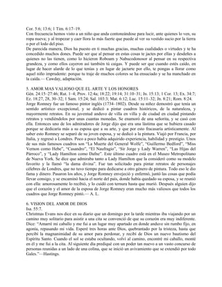 Cor. 5:6; 13:6; 1 Tim. 6:17–19.
Con frecuencia hemos visto a un niño que anda contoneándose para lucir, ante quienes lo ven, su
ropa nueva; y al tropezar y caer llora lo más fuerte que puede al ver su vestido sucio por la tierra
o por el lodo del piso.
De parecida manera, Dios ha puesto en ti muchas gracias, muchas cualidades o virtudes y te ha
concedido muchos dones. Puede ser que al pensar en estas cosas te jactes por ellas y desdeñes a
quienes no las tienen, como lo hicieron Roboam y Nabucodonosor al pensar en su respectiva
grandeza, y como ellos cayeron así también tú caigas. Y puede ser que cuando estés caído, en
lugar de hacer alarde de lo que tenías y en lugar de jactarte por ello, te pongas a llorar como
aquel niño imprudente: porque tu traje de muchos colores se ha ensuciado y se ha manchado en
la caída.— Cawday, adaptación.
5. AMOR MAS VALIOSO QUE EL ARTE Y LOS HONORES
Gén. 24:15–27:46; Rut. 1–4; Prov. 12:4a; 18:22; 19:14; 31:10–31; Jn. 15:13; 1 Cor. 13; Ex. 34:7;
Ez. 18:27, 28, 30–32; 1 Sam. 15:24; Sal. 103:3; Mat. 6:12; Luc. 15:11–32; Jn. 8:21; Rom. 8:24.
Jorge Romney fue un famoso pintor inglés (1734–1802). Desde su niñez demostró que tenía un
sentido artístico excepcional, y se dedicó a pintar cuadros históricos, de la naturaleza, y
mayormente retratos. En su juventud anduvo de villa en villa y de ciudad en ciudad pintando
retratos y vendiéndolos por unas cuantas monedas. Se enamoró de una señorita, y se casó con
ella. Entonces uno de los admiradores de Jorge dijo que era una lástima que se hubiera casado
porque se dedicaría más a su esposa que a su arte, y que por esto fracasaría artísticamente. Al
saber esto Romney se separó de su joven esposa, y se dedicó a la pintura. Viajó por Francia, por
Italia, y regresó a Londres. Poco a poco había adquirido experiencia, habilidad y prestigio. Unos
de sus más famosos cuadros son “La Muerte del General Wolfe”, “Guillermo Bedford”, “Miss
Vernon como Hebe”, “Casandro”, “El Naufragio”, ‘Sir Jorge y Lady Warren”, “Las Hijas del
Párroco”, y “Lady Hamilton como Dafne”. Este último cuadro está en el Museo Metropolitano
de Nueva York. Se dice que admiraba tanto a Lady Hamilton que la consideró como su modelo
favorito y la llamó “la dama divina”. Fue tan solicitado para pintar retratos de personajes
célebres de Londres, que no tuvo tiempo para dedicarse a otro género de pintura. Todo eso le dio
fama y dinero. Pasaron los años, y Jorge Romney envejeció y enfermó, juntó las cosas que podía
llevar consigo, y se encaminó hacia el norte del país, donde había quedado su esposa, y se reunió
con ella: amorosamente lo recibió, y lo cuidó con ternura hasta que murió. Después alguien dijo
que el corazón y el amor de la esposa de Jorge Romney eran mucho más valiosos que todos los
cuadros que Jorge Romney pintó.— A. L.
6. VISION DEL AMOR DE DIOS
Isa. 55:7.
Christmas Evans nos dice en su diario que un domingo por la tarde mientras iba viajando por un
camino muy solitario para asistir a una cita se convenció de que su corazón era muy indiferente.
Dice: “Amarré mi caballo y me fui a un lugar muy apartado en donde anduve sin rumbo fijo, en
agonía, repasando mi vida. Esperé tres horas ante Dios, quebrantado por la tristeza, hasta que
percibí la magnanimidad de su amor para perdonar, y recibí de Dios un nuevo bautismo del
Espíritu Santo. Cuando el sol se estaba ocultando, volví al camino, encontré mi caballo, monté
en él y me fui a la cita. Al siguiente día prediqué con un poder tan nuevo a un vasto concurso de
personas reunidas a un lado de una colina, que se inició un avivamiento que se extendió por todo
Gales.”—Hastings.
 