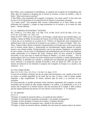 Don Pablo, como comúnmente lo llamábamos, el campeón del evangelio de las Repúblicas del
Plata, dejó sin respuesta la pregunta que le hiciera la cocinera, se puso de rodillas, y dijo al
Señor: “¡Qué razón tenía la cocinera!”
A Don Pablo, como predicador del evangelio, la pregunta “¿Lo siente usted?” le fue como una
luz que le sirvió eficazmente en la exposición de sus fogosos y penetrantes mensajes.
“¿Lo siente usted?” Esta pregunta debe resonar continuamente en el fuero íntimo de cada
predicador del evangelio, y ocupar un lugar prominente en el corazón y en la mente de cada
pastor.—Orestes Marotta.
55. LA “ARMADA INVENCIBLE” VENCIDA
Sal. 119:89; Is. 11:9; 40:8; Hab. 2:14; Mat. 5:18; 16:18b; 24:35; 28:18–20; Mar. 13:31; Luc.
21:33; Jn. 12:34; Hch. 1:8; 1 Ped. 1:25.
Felipe II (1527–1598) era rey de España y de Portugal, y puede decirse que también llegó a ser
dictador y dueño de Milán, de una parte de Francia, de los Países Bajos, de todo México y Perú;
y decía que en sus dominios no se ponía el sol. “Utilizó a la Inquisición como instrumento de
gobierno para evitar la extensión de la herejía en sus estados, y lo logró en España.” (Dic. Enc.
Abrev. Espasa-Calpe). Quería exterminar el protestantismo en Europa; pero se dio cuenta de que
esto le costaría mucho dinero, y despreciando los procedimientos legales despojó de muchos
tesoros a sus colonias citadas. El papa permitió a ese rey que atacara a Inglaterra y se apoderara
de ella si podía, a fin de evitar el extendimiento del protestantismo por las tierras que Inglaterra
estaba colonizando en la América del Norte. Entonces dicho rey hizo construir la Armada
Invencible, la que puso bajo el mando del Duque de Medina, y se lanzó al ataque … Pero la
marina inglesa, que en ese tiempo era menos numerosa que la española, y estaba capitaneada por
Howard Drake, se defendió con valentía y, ayudada por una tempestad que seguramente Dios
envió, destrozó a la jactanciosa Armada Invencible a fines de agosto de 1588. Así pues, de
manera providencial no fue detenido el progreso del evangelio en Europa ni su marcha a las
Américas.—A. L.
56. UNA CARICATURA
Deut. 4:2; 12:32; 2 Cor. 4:2; 2 Cor. 11:4; Gál. 1:6; Apoc. 22:19.
La nariz de un hombre constituye uno de sus rasgos más prominentes y así, cuando se hace de él
un retrato, es posible agrandarla de tal modo que los ojos, la boca y todo lo demás quedan
reducidos a algo insignificante. El retrato, entonces deja de serlo, y se convierte en una
caricatura.
En forma parecida, es posible proclamar ciertas doctrinas importantes del evangelio con tanta
intensidad, que las demás de ellas quedan relegadas a la sombra, y la predicación ya no es el
anuncio del evangelio en su belleza natural, sino una caricatura de la verdad. Y debo confesar
que hay algunas personas que parecen ser muy afectas a esta caricatura.—C. H. Spurgeon.
57. “EL HOGAR”
Ef. 6:1–4.
“El hogar: un mundo de sensación afuera, y un mundo de amor adentro.”
“El hogar: un sitio donde los pequeños son grandes, y los grandes son pequeños.”
“El hogar: el reino del padre, el mundo de la madre, y el paraíso del niño.”
“El hogar: el lugar donde nos quejamos más, y donde se nos trata mejor.”
“El hogar: el centro de nuestros afectos, alrededor del cual nacen los mejores deseos de nuestro
 