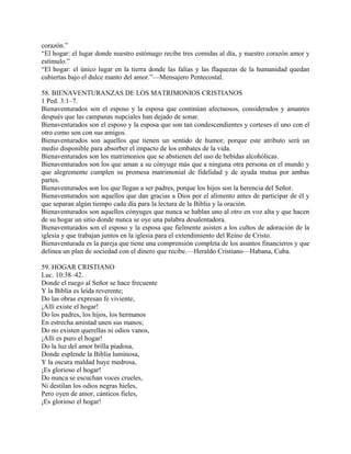 corazón.”
“El hogar: el lugar donde nuestro estómago recibe tres comidas al día, y nuestro corazón amor y
estímulo.”
“El hogar: el único lugar en la tierra donde las falias y las flaquezas de la humanidad quedan
cubiertas bajo el dulce manto del amor.”—Mensajero Pentecostal.
58. BIENAVENTURANZAS DE LOS MATRIMONIOS CRISTIANOS
1 Ped. 3:1–7.
Bienaventurados son el esposo y la esposa que continúan afectuosos, considerados y amantes
después que las campanas nupciales han dejado de sonar.
Bienaventurados son el esposo y la esposa que son tan condescendientes y corteses el uno con el
otro como son con sus amigos.
Bienaventurados son aquellos que tienen un sentido de humor, porque este atributo será un
medio disponible para absorber el impacto de los embates de la vida.
Bienaventurados son los matrimonios que se abstienen del uso de bebidas alcohólicas.
Bienaventurados son los que aman a su cónyuge más que a ninguna otra persona en el mundo y
que alegremente cumplen su promesa matrimonial de fidelidad y de ayuda mutua por ambas
partes.
Bienaventurados son los que llegan a ser padres, porque los hijos son la herencia del Señor.
Bienaventurados son aquellos que dan gracias a Dios por el alimento antes de participar de él y
que separan algún tiempo cada día para la lectura de la Biblia y la oración.
Bienaventurados son aquellos cónyuges que nunca se hablan uno al otro en voz alta y que hacen
de su hogar un sitio donde nunca se oye una palabra desalentadora.
Bienaventurados son el esposo y la esposa que fielmente asisten a los cultos de adoración de la
iglesia y que trabajan juntos en la iglesia para el extendimiento del Reino de Cristo.
Bienaventurada es la pareja que tiene una comprensión completa de los asuntos financieros y que
delinea un plan de sociedad con el dinero que recibe.—Heraldo Cristiano—Habana, Cuba.
59. HOGAR CRISTIANO
Luc. 10:38–42.
Donde el ruego al Señor se hace frecuente
Y la Biblia es leída reverente;
Do las obras expresan fe viviente,
¡Allí existe el hogar!
Do los padres, los hijos, los hermanos
En estrecha amistad unen sus manos;
Do no existen querellas ni odios vanos,
¡Allí es puro el hogar!
Do la luz del amor brilla piadosa,
Donde esplende la Biblia luminosa,
Y la oscura maldad huye medrosa,
¡Es glorioso el hogar!
Do nunca se escuchan voces crueles,
Ni destilan los odios negras hieles,
Pero oyen de amor, cánticos fieles,
¡Es glorioso el hogar!
 