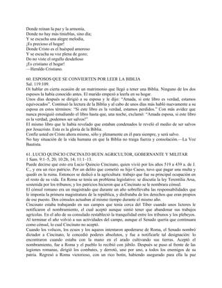 Donde reinan la paz y la armonía,
Donde no hay más tinieblas, sino día;
Y se escucha una alegre melodía,
¡Es precioso el hogar!
Donde Cristo es el huésped amoroso
Y se escucha su voz plena de gozo;
Do no viste el orgullo desdeñoso
¡Es cristiano el hogar!
—Heraldo Cristiano.
60. ESPOSOS QUE SE CONVIERTEN POR LEER LA BIBLIA
Sal. 119:109.
Oí hablar en cierta ocasión de un matrimonio que llegó a tener una Biblia. Ninguno de los dos
esposos la había conocido antes. El marido empezó a leerla en su hogar.
Unos días después se dirigió a su esposa y le dijo: “Amada, si este libro es verdad, estamos
equivocados”. Continuó la lectura de la Biblia y al cabo de unos días más habló nuevamente a su
esposa en estos términos: “Si este libro es la verdad, estamos perdidos.” Con más avidez que
nunca prosiguió estudiando el libro hasta que, una noche, exclamó: “Amada esposa, si este libro
es la verdad, ¡podemos ser salvos!”
El mismo libro que le había revelado que estaban condenados le reveló el medio de ser salvos
por Jesucristo. Esta es la gloria de la Biblia.
Confíe usted en Cristo ahora mismo, sólo y plenamente en él para siempre, y será salvo.
No hay situación de la vida humana en que la Biblia no traiga fuerza y consolación.—La Voz
Bautista.
61. LUCIO QUINCIO CINCINATO BUEN AGRICULTOR, GOBERNANTE Y MILITAR
1 Sam. 9:1–5, 20; 10:2b, 14; 11:1–13.
Puede decirse que esto era Lucio Quincio Cincinato, quien vivió por los años 519 a 439 a. de J.
C., y era un rico patricio. Por un delito que cometió su hijo Caeso, tuvo que pagar una multa y
quedó en la ruina. Entonces se dedicó a la agricultura: trabajo que fue su principal ocupación en
el resto de su vida. En Roma se tenía un problema legislativo: se discutía la ley Terentilia Arsa,
sostenida por los tribunos; y los patricios hicieron que a Cincinato se le nombrara cónsul.
El cónsul romano era un magistrado que durante un año sobrellevaba las responsabilidades que
le imponía la primera magistratura de la república, y disfrutaba de los derechos que eran propios
de ese puesto. Dos cónsules actuaban al mismo tiempo durante el mismo año.
Cincinato estaba trabajando en sus campos que tenía cerca del Tíber cuando unos lictores le
notificaron el nombramiento, el cual aceptó aunque sintió tener que abandonar sus trabajos
agrícolas. En el año de su consulado restableció la tranquilidad entre los tribunos y los plebeyos.
Al terminar el año volvió a sus actividades del campo, aunque el Senado quería que continuara
como cónsul, lo cual Cincínato no aceptó.
Cuando los volscos, los ecuos y los aqueos intentaron apoderarse de Roma, el Senado nombró
dictador a Cincinato, le concedió poderes absolutos, y fue a notificarle tal designación: lo
encontraron cuando estaba con la mano en el arado cultivando sus tierras. Aceptó el
nombramiento, fue a Roma y el pueblo lo recibió con júbilo. Después se puso al frente de las
legiones romanas, dirigió los combates, y derrotó, uno por uno, a todos los enemigos de su
patria. Regresó a Roma victorioso, con un rico botín, habiendo asegurado para ella la paz
 